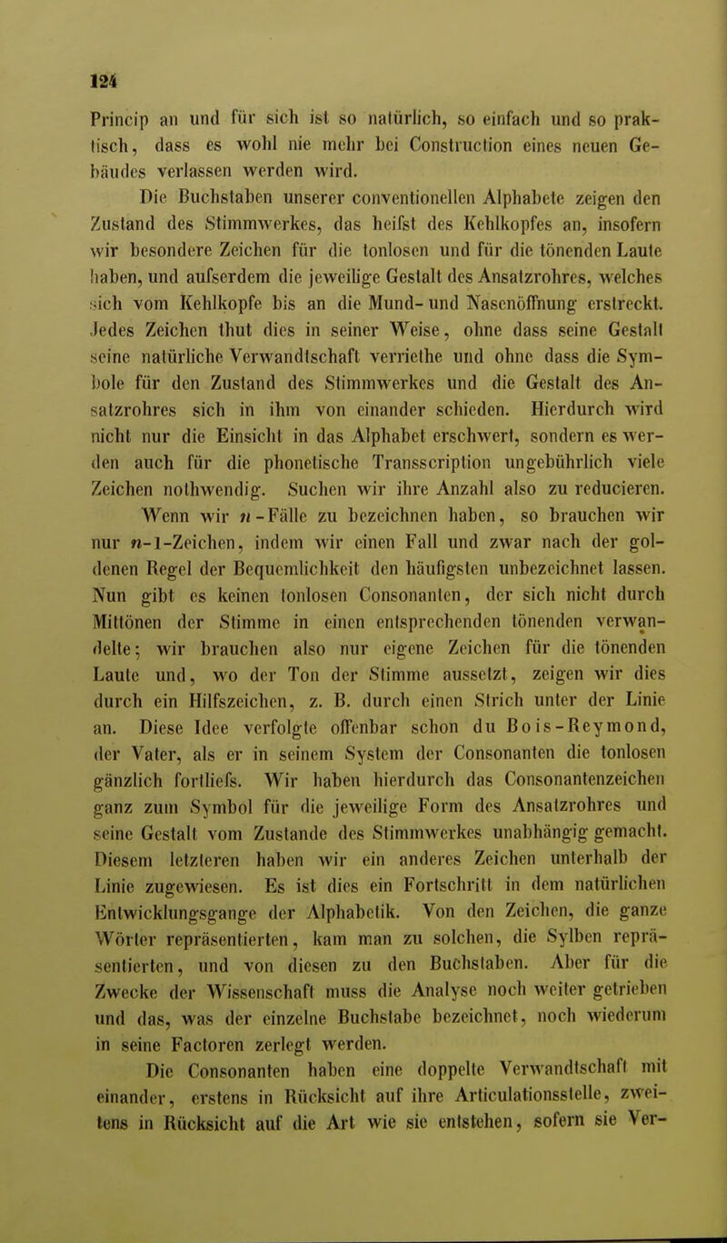 Princip an und für sich ist so natürlich, so einfach und so prak- tisch, dass es wohl nie mehr bei Construction eines neuen Ge- bäudes verlassen werden wird. Die Buchstaben unserer conventioneilen Alphabete zeigen den Zustand des Stimmwerkes, das heifst des Kehlkopfes an, insofern wir besondere Zeichen für die tonlosen und für die tönenden Laute haben, und aufserdem die jeweihge Gestalt des Ansalzrohres, welches fjich vom Kehlkopfe bis an die Mund- und NasenöfTnung erstreckt. Jedes Zeichen thut dies in seiner Weise, ohne dass seine Gestalt seine natürliche Verwandtschaft verrielhe und ohne dass die Sym- bole für den Zustand des Stimmwerkes und die Gestalt des An- satzrohres sich in ihm von einander schieden. Hierdurch wird nicht nur die Einsicht in das Alphabet erschwert, sondern es wer- den auch für die phonetische Transscription ungebührlich viele Zeichen nolhwendig. Suchen wir ihre Anzahl also zu reducieren. Wenn wir 71-Fälle zu bezeichnen haben, so brauchen wir nur n-l-Zeichen, indem wir einen Fall und zwar nach der gol- denen Regel der Bequemlichkeit den häufigsten unbezeichnet lassen. Nun gibt es keinen tonlosen Consonanlen, der sich nicht durch Mittönen der Stimme in einen entsprechenden tönenden verwan- delte; wir brauchen also nur eigene Zeichen für die tönenden Laute und, wo der Ton der Stimme aussetzt, zeigen wir dies durch ein Hilfszeichen, z. B. durch einen Strich unter der Linie an. Diese Idee verfolgte offenbar schon du Bois-Reymond, der Vater, als er in seinem System der Consonanten die tonlosen gänzlich fortliefs. Wir haben hierdurch das Consonanlenzeichen ganz zum Symbol für die jeweilige Form des Ansatzrohres und seine Gestalt vom Zustande des Stimmwerkes unabhängig gemacht. Diesem letzteren haben wir ein anderes Zeichen unterhalb der Linie zugewiesen. Es ist dies ein Fortschrill in dem natürlichen Entwicklungsgange der Alphabelik. Von den Zeichen, die ganze Wörter repräsentierten, kam man zu solchen, die Sylben reprä- sentierten, und von diesen zu den Buchslaben. Aber für die Zwecke der Wissenschaft muss die Analyse noch weiter getrieben und das, was der einzelne Buchslabe bezeichnet, noch wiederum in seine Factoren zerlegt werden. Die Consonanten haben eine doppelte Verwandtschaft mit einander, erstens in Rücksicht auf ihre Articulationsslelle, zwei- tens in Rücksicht auf die Art wie sie entstehen, sofern sie Ver-