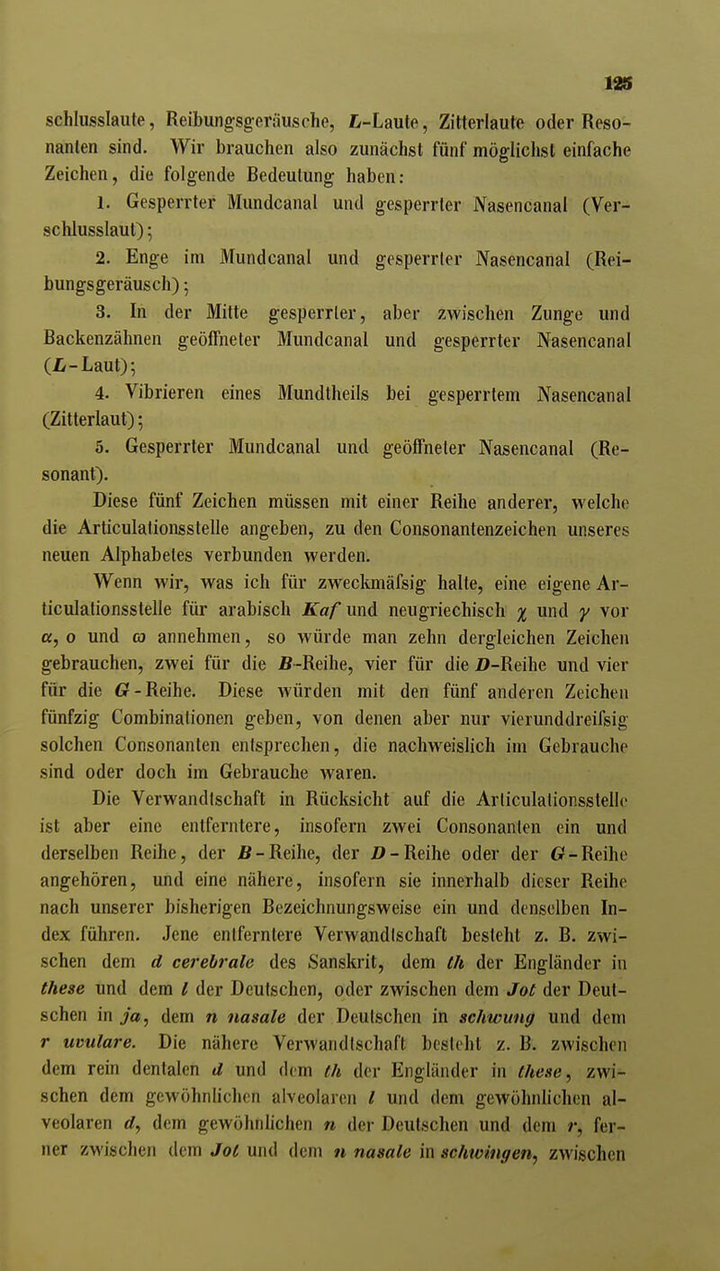 129 schlusslaute, Reibungsgeräusche, L-Lante, Zilterlaute oder Reso- nanlen sind. Wir brauchen also zunächst fünf möglichst einfache Zeichen, die folgende Bedeutung haben: 1. Gesperrter Mundcanal und gesperrter Nasencanal (Ver- schlusslaut) ; 2. Enge im Mundcanal und gesperrter Nasencanal (Rei- bungsgeräusch) ; 3. In der Mitte gesperrter, aber zwischen Zunge und Backenzähnen geöffneter Mundcanal und gesperrter Nasencanal (ü-Laut); 4. Vibrieren eines Mundtheils bei gesperrtem Nasencanal (Zitterlaut); 5. Gesperrter Mundcanal und geöffneter Nasencanal (Re- sonant). Diese fünf Zeichen müssen mit einer Reihe anderer, welche die Articulationsstelle angeben, zu den Consonantenzeichen unseres neuen Alphabetes verbunden werden. YVenn wir, was ich für zweckmäfsig halte, eine eigene Ar- ticulationsstelle für arabisch Kaf und neugriechisch % und y vor a, o und co annehmen, so würde man zehn dergleichen Zeichen gebrauchen, zwei für die fi~Reihe, vier für die Z>-Reihe und vier für die 6?-Reihe. Diese würden mit den fünf anderen Zeichen fünfzig Combinationen geben, von denen aber nur vierunddreifsig solchen Consonanten entsprechen, die nachweislich im Gebrauche sind oder doch im Gebrauche waren. Die Verwandtschaft in Rücksicht auf die Arliculalionsslelle ist aber eine entferntere, insofern zwei Consonanten ein und derselben Reihe, der Reihe, der 2?-Reihe oder der Gf-Reihe angehören, und eine nähere, insofern sie innerhalb dieser Reihe nach unserer bisherigen Bezeichnungsweise ein und denselben In- dex führen. Jene entferntere Verwandtschaft besteht z. B. zwi- schen dem d cerebrale des Sanskrit, dem th der Engländer in these und dem l der Deutschen, oder zwischen dem Jot der Deut- schen in ja, dem n nasale der Deutschen in schwimm und dem r Uvulare. Die nähere Verwandtschaft besteht z. B. zwischen dem rein dentalen d und dem (h der Engländer in these, zwi- schen dem gewöhnlichen alveolaren l und dem gewöhnlichen al- veolaren d, dem gewöhnhchen n der Deutschen und dem r, fer- ner zwischen dem Joe und dem n nasale in schtvingen, zwischen