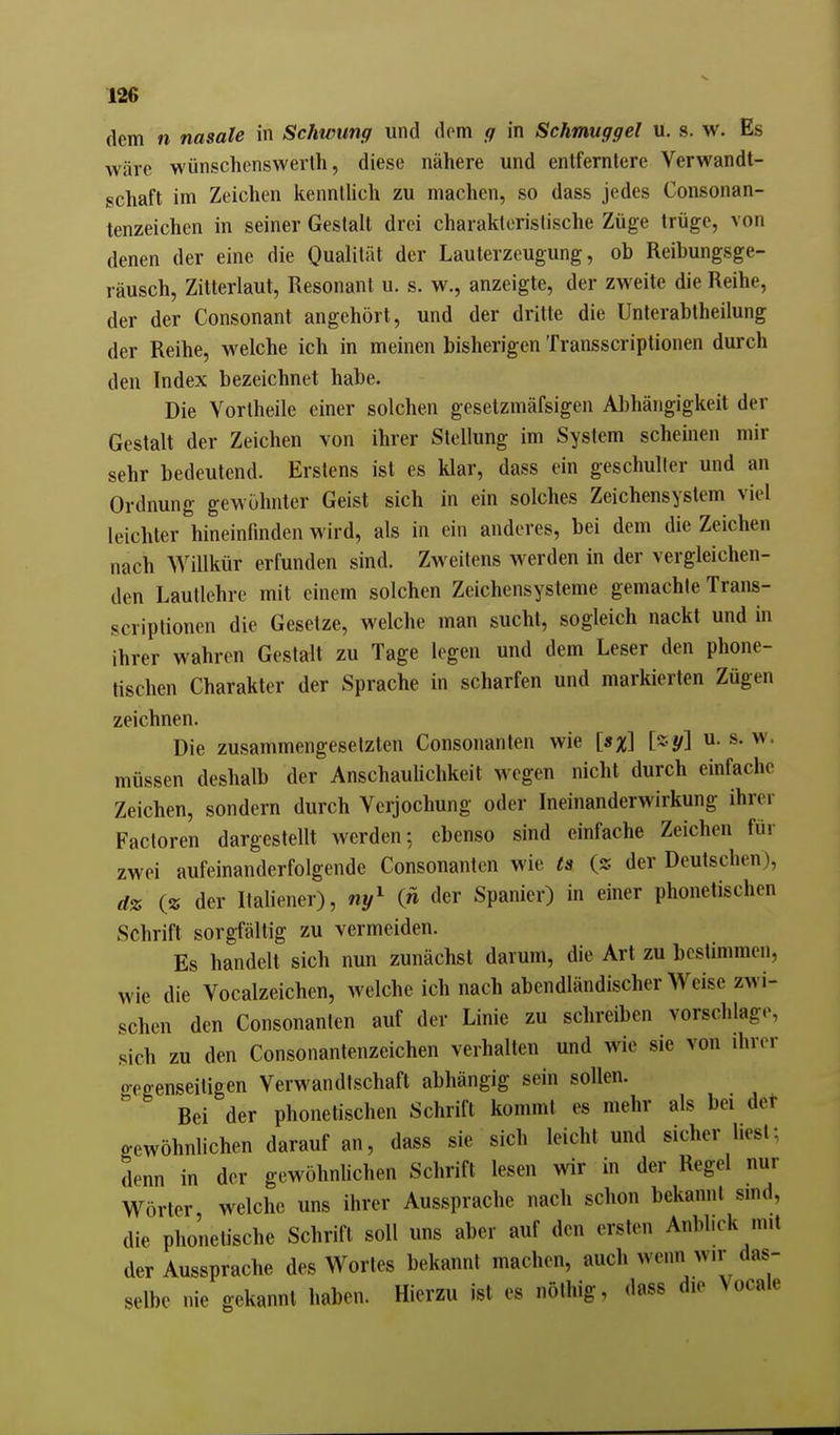 dem n nasale in Schwung und dem ff in Schmuggel u. s. w. Es wäre wünschcnswerth, diese nähere und entfernlere Verwandt- schaft im Zeichen kenntlich zu machen, so dass jedes Consonan- tenzeichen in seiner Gestalt drei charakteristische Züge trüge, von denen der eine die Qualität der Lauterzeugung, ob Reibungsge- räusch, Zitterlaut, Resonant u. s. w., anzeigte, der zweite die Reihe, der der Consonant angehört, und der dritte die Unterabtheilung der Reihe, welche ich in meinen bisherigen Transscriptionen durch den Index bezeichnet habe. Die Yortheile einer solchen gesetzmäfsigen Abhängigkeit der Gestalt der Zeichen von ihrer Stellung im System scheinen mir sehr bedeutend. Erstens ist es klar, dass ein geschulter und an Ordnung gewöhnter Geist sich in ein solches Zeichensystem viel leichter hineinfinden wird, als in ein anderes, bei dem die Zeichen nach Willkür erfunden sind. Zweitens werden in der vergleichen- den Lautlehre mit einem solchen Zeichensysteme gemachte Trans- scriptionen die Gesetze, welche man sucht, sogleich nackt und in ihrer wahren Gestalt zu Tage legen und dem Leser den phone- tischen Charakter der Sprache in scharfen und markierten Zügen zeichnen. Die zusammengesetzten Consonanten wie [»%] [z-y] u. s. w. müssen deshalb der AnschauUchkeit wegen nicht durch einfache Zeichen, sondern durch Verjochung oder Ineinanderwirkung ihrer Factoren dargestellt werden; ebenso sind einfache Zeichen für zwei aufeinanderfolgende Consonanten wie ts (2 der Deutschen), dz C« der Italiener), «y^ (n der Spanier) in einer phonetischen Schrift sorgfältig zu vermeiden. Es handelt sich nun zunächst darum, die Art zu bestimmen, wie die Vocalzeichen, welche ich nach abendländischer Weise zwi- schen den Consonanten auf der Linie zu schreiben vorschlage, sich zu den Consonantenzeichen verhalten und wie sie von ihrer gegenseitigen Verwandtschaft abhängig sein sollen. Bei der phonetischen Schrift kommt es mehr als bei det gewöhnlichen darauf an, dass sie sich leicht und sicher liest; denn in der gewöhnlichen Schrift lesen wir in der Regel nur Wörter welche uns ihrer Aussprache nach schon bekannt sind, die phonetische Schrift soll uns aber auf den ersten Anblick mit der Aussprache des Wortes bekannt machen, auch wenn wir das- selbe nie gekannt haben. Hierzu ist es nöthig, dass die \ ocale