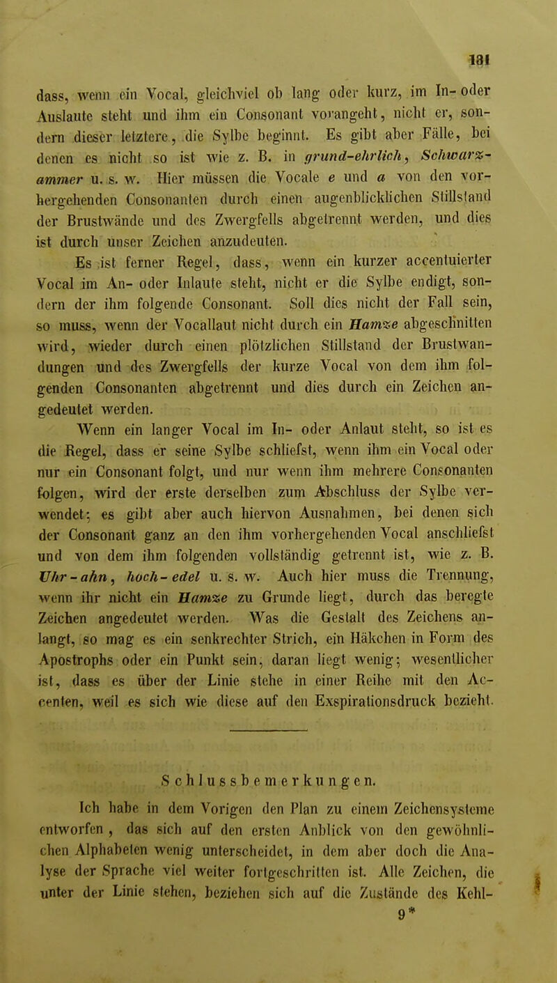 dass, wenn ein Vocal, gleichviel ob lang oder kurz, im In-oder Auslaute steht und ihm ein Consonant vorangeht, nicht er, son- dern .dieser letatere, die Sylbe beginnt. Es gibt aber Fälle, bei denen jbs nicht so ist wie z. B. in ffrund-ehrlich, Schwarz- ammer u. s. w. Hier müssen die Vocale e und a von den vor- hergehenden Consonanten durch einen augenblicklichen Stillsland der Brustwände und des Zwergfells abgetrennt werden, und dies ist durch unser Zeichen anzudeuten. Es .ist ferner Regel, dass, wenn ein kurzer accentuierter Vocal im An- oder Inlaute steht, nicht er die Sylbe endigt, son- dern der ihm folgende Consonant. Soll dies nicht der Fall sein, so muss, wenn der Vocallaut nicht durch ein Hamze abgeschnitten wird, wieder durch einen plötzlichen Stillstand der Brustwan- dungen und des Zwergfells der kurze Vocal von dem ihm fol- genden Consonanten abgetrennt und dies durch ein Zeichen an- gedeutet werden. Wenn ein langer Vocal im In- oder Anlaut steht, so ist es die Regel, dass er seine Sylbe schhefst, wenn ihm ein Vocal oder nur ein Consonant folgt, und nur wenn ihm mehrere Consonanten folgen, wird der erste derselben zum Abschluss der Sylbe ver- wendet-, es gibt aber auch hiervon Ausnahmen, bei denen sich der Consonant ganz an den ihm vorhergehenden Vocal anschliefst und von dem ihm folgenden vollständig getrennt ist, wie z. B. Uhr-ahn, hoch-edel u. s. w. Auch hier muss die Trennung, wenn ihr nicht ein Hamze zu Grunde liegt, durch das beregte Zeichen angedeutet werden. Was die Gestalt des Zeichens an- langt, eo mag es ein senkrechter Strich, ein Häkchen in Form des Apostrophs oder ein Punkt sein, daran liegt wenig; wesentlicher ist, dass es über der Linie stehe in einer Reihe mit den Ac- cenlen, weil es sich wie diese auf den Exspirationsdruck bezieht. Schluß s b e m e r k u n g e n. Ich habe in dem Vorigen den Plan zu einem Zeichensysteme entworfen , das sich auf den ersten Anblick von den gewöhnli- chen Alphabelen wenig unterscheidet, in dem aber doch die Ana- lyse der Sprache viel weiter fortgeschritten ist. Alle Zeichen, die unter der Linie stehen, beziehen sich auf die Zustände des Kehl- 9*