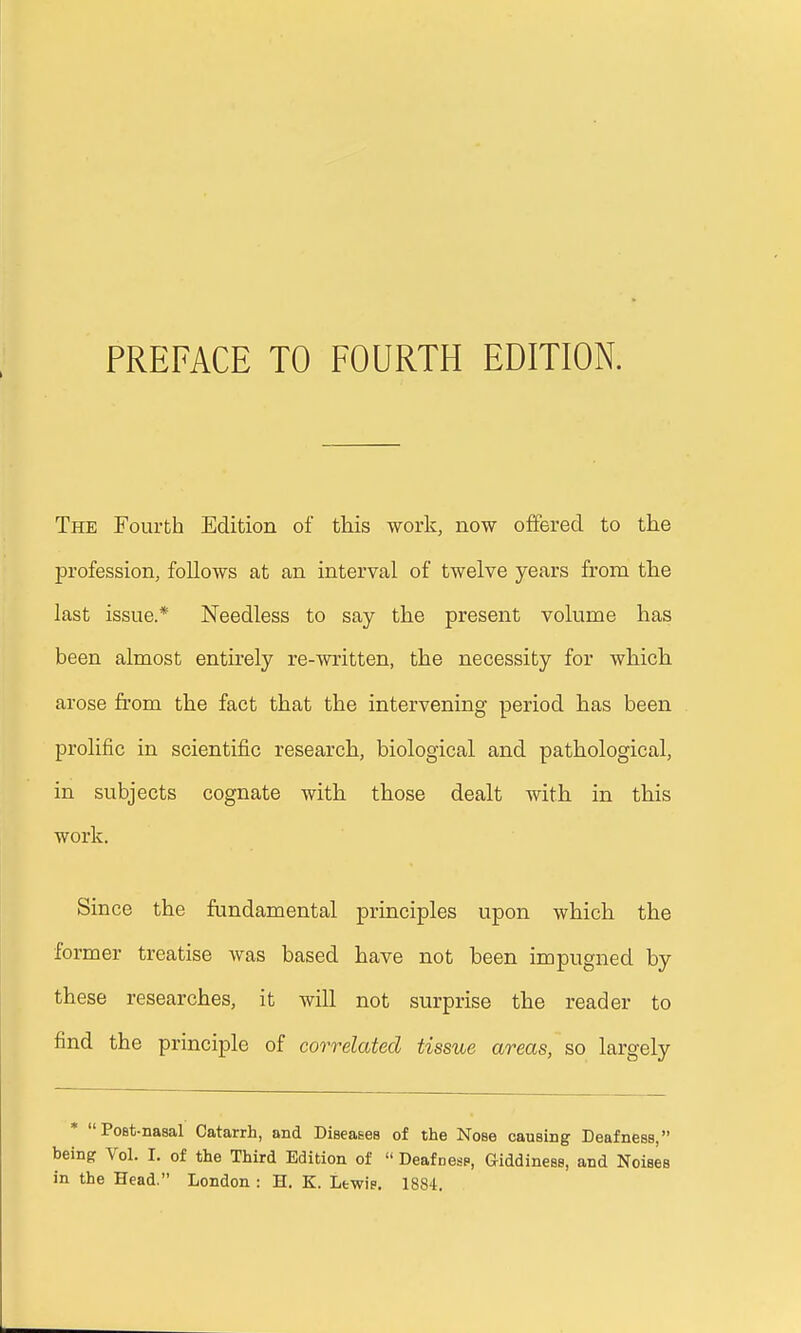 The Fourth Edition of this work, now offered to the profession, follows at an interval of twelve years from the last issue.* Needless to say the present volume has been almost entirely re-written, the necessity for which arose from the fact that the intervening period has been prolific in scientific research, biological and pathological, in subjects cognate with those dealt with in this work. Since the fundamental principles upon which the former treatise was based have not been impugned by these researches, it will not surprise the reader to find the principle of correlated tissue areas, so largely * PoBt-naaal Catarrh, and Diseases of the Nose causing Deafness, being Vol. I. of the Third Edition of  Deafnesp, Giddiness, and Noises in the Head. London : H. K. Lewie. 1884.