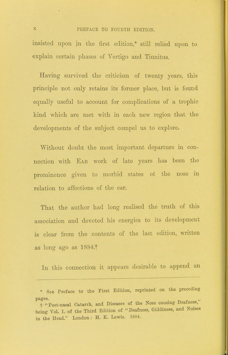 insisted upon in the first edition* still relied upon to explain certain phases of Vertigo and Tinnitus. Having survived the criticism of tAventy years, this principle not only retains its former place, but is found equally useful to account for complications of a trophic kind which are met with in each new region that the developments of the subject compel us to explore. Without doubt the most important departure in con- nection with Ear work of late years has been the prominence given to morbid states of the nose in relation to affections of the ear. That the author had long realised the truth of this association and devoted his energies to its development is clear from the contents of the last edition, written as long ago as 1884.t In this connection it appears desirable to append an * See Preface to the First Edition, reprinted on the preceding pages. „ f  Post-nasal Catarrh, and Diseases of the Nose causing Deafness, being Vol. I. of the Third Edition of Deafness, Giddiness, and Noises in the Head. London : H. K. Lewis. 1884.