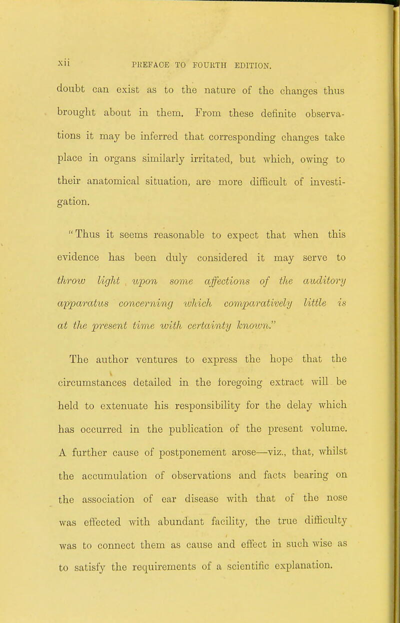 doubt can exist as to the nature of the changes thus brought about in them. From these definite observa- tions it may be inferred that corresponding changes take place in organs similarly irritated, but which, owing to their anatomical situation, are more difficult of investi- gation. Thus it seems reasonable to expect that when this evidence has been duly considered it may serve to throw light upon some affections of the auditory apparatus concerning tvhich comparatively little is at the present time with certainty known. The author ventures to express the hope that the circumstances detailed in the foregoing extract will be held to extenuate his responsibility for the delay which has occurred in the publication of the present volume. A further cause of postponement arose—viz., that, whilst the accumulation of observations and facts bearing on the association of ear disease with that of the nose was effected with abundant facility, the true difficulty was to connect them as cause and effect in such wise as to satisfy the requirements of a scientific explanation.