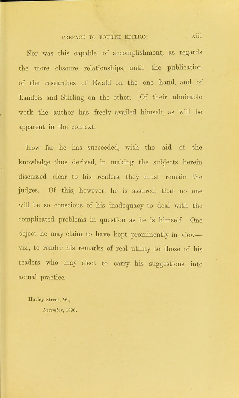 Nor was this capable of accomplishment, as regards the more obscure relationships, until the publication of the researches of Ewald on the one hand, and of Landois and Stirling on the other. Of their admirable work the author has freely availed himself, as will be apparent in the context. How far he has succeeded, with the aid of the knowledge thus derived, in making the subjects herein discussed clear to his readers, they must remain the judges. Of this, however, he is assured, that no one will be so conscious of his inadequacy to deal with the complicated problems in question as he is himself. One object he may claim to have kept prominently in view— viz., to render his remarks of real utility to tbose of his readers who may elect to carry his suggestions into actual practice. Harley Street, W., December, 189G.