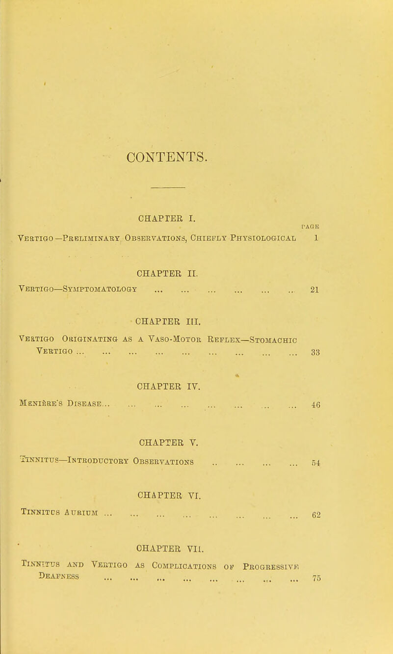 CONTENTS. CHAPTER I. PAG is Vertigo—Preliminary Observations, Chiefly Physiological 1 CHAPTER II. Vertigo—Symptomatology 21 CHAPTER III. Veitigo Originating as a Vaso-Motor Reflex—Stomachic Vertigo ' 33 CHAPTER IV. Meniere's Disease 46 CHAPTER V. Tinnitus—Introductory Observations 54 CHAPTER VI. Tinnitcs Aurium 62 CHAPTER VIL. Tinnitus and Vertigo as Complications of Progressivf, Deafness