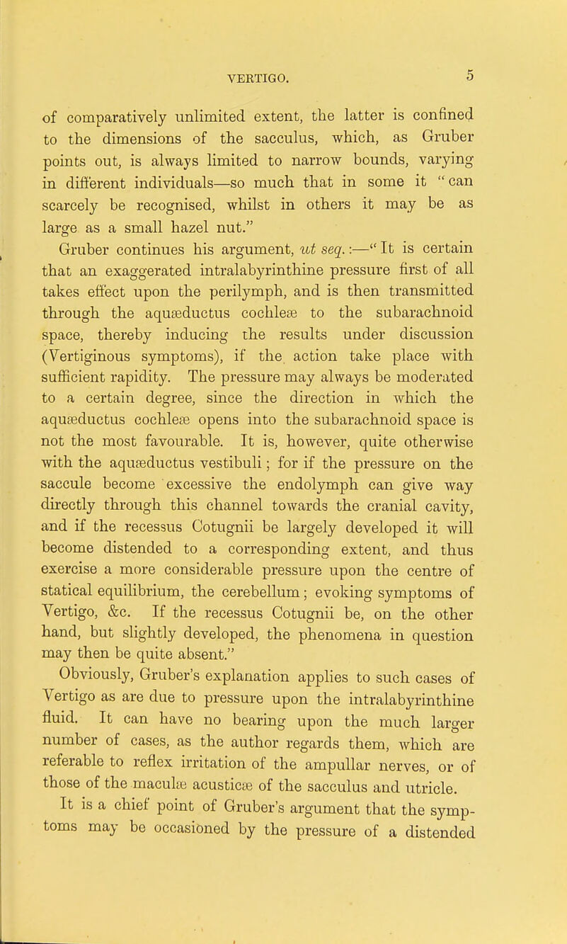 of comparatively unlimited extent, the latter is confined to the dimensions of the sacculus, which, as Gruber points out, is always limited to narrow bounds, varying in different individuals—so much that in some it can scarcely be recognised, whilst in others it may be as large as a small hazel nut. Gruber continues his argument, ut seq.:— It is certain that an exaggerated intralabyrinthine pressure first of all takes effect upon the perilymph, and is then transmitted through the aquaeductus cochleae to the subarachnoid space, thereby inducing the results under discussion (Vertiginous symptoms), if the. action take place with sufficient rapidity. The pressure may always be moderated to a certain degree, since the direction in which the aquaeductus cochleae opens into the subarachnoid space is not the most favourable. It is, however, quite otherwise with the aquaeductus vestibuli; for if the pressure on the saccule become excessive the endolymph can give way directly through this channel towards the cranial cavity, and if the recessus Cotugnii be largely developed it will become distended to a corresponding extent, and thus exercise a more considerable pressure upon the centre of statical equilibrium, the cerebellum; evoking symptoms of Vertigo, &c. If the recessus Cotugnii be, on the other hand, but slightly developed, the phenomena in question may then be quite absent. Obviously, Gruber's explanation applies to such cases of Vertigo as are due to pressure upon the intralabyrinthine fluid. It can have no bearing upon the much larger number of cases, as the author regards them, which are referable to reflex irritation of the ampullar nerves, or of those of the maculae acusticae of the sacculus and utricle. It is a chief point of Gruber's argument that the symp- toms may be occasioned by the pressure of a distended