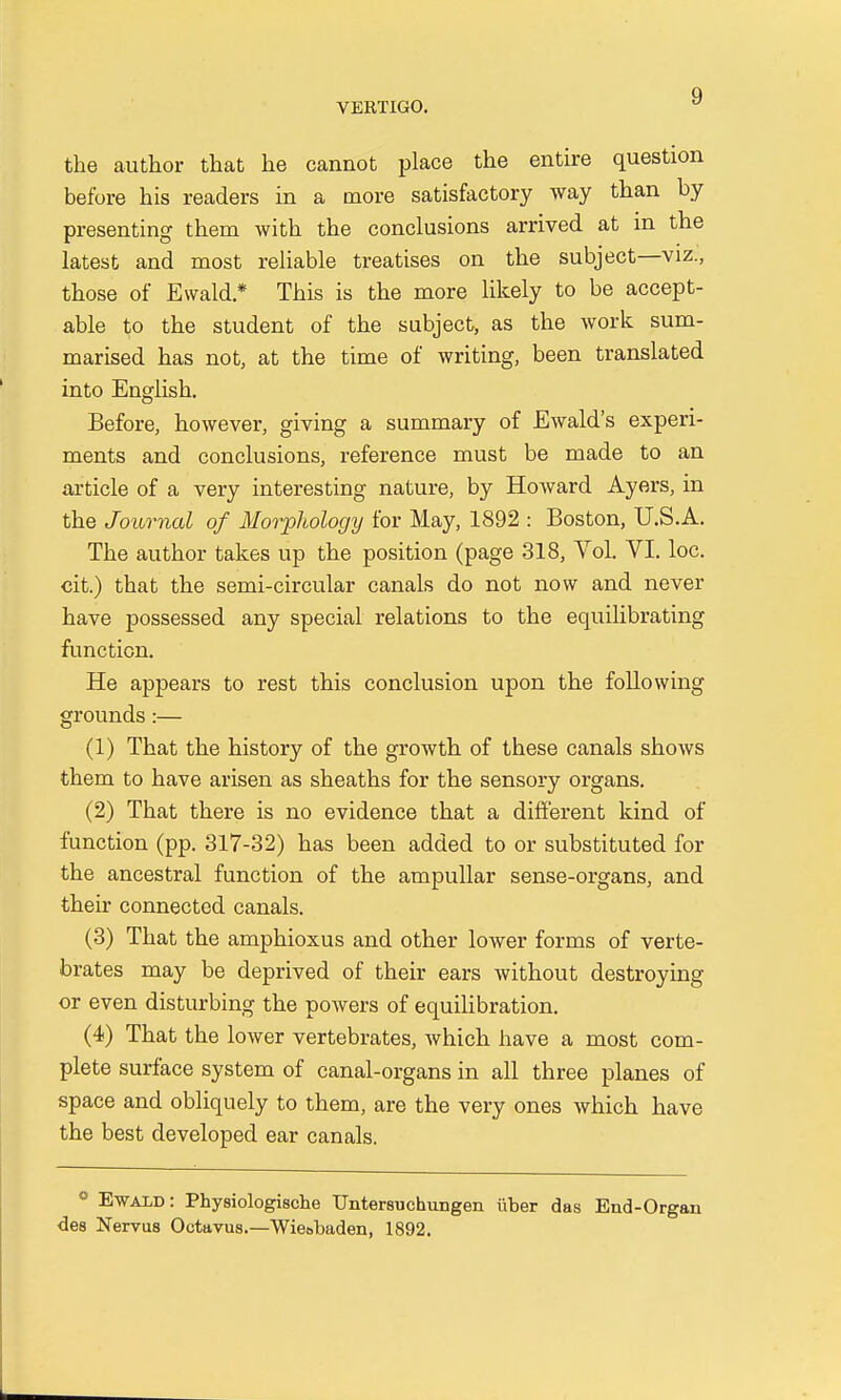 the author that he cannot place the entire question before his readers in a more satisfactory way than by presenting them with the conclusions arrived at in the latest and most reliable treatises on the subject—viz., those of Ewald* This is the more likely to be accept- able to the student of the subject, as the work sum- marised has not, at the time of writing, been translated into English. Before, however, giving a summary of Ewald's experi- ments and conclusions, reference must be made to an article of a very interesting nature, by Howard Ayers, in the Journal of Morphology for May, 1892 : Boston, U.S.A. The author takes up the position (page 318, Vol. VI. loc. cit.) that the semi-circular canals do not now and never have possessed any special relations to the equilibrating function. He appears to rest this conclusion upon the following grounds:— (1) That the history of the growth of these canals shows them to have arisen as sheaths for the sensory organs. (2) That there is no evidence that a different kind of function (pp. 317-32) has been added to or substituted for the ancestral function of the ampullar sense-organs, and their connected canals. (3) That the amphioxus and other lower forms of verte- brates may be deprived of their ears without destroying or even disturbing the powers of equilibration. (4) That the lower vertebrates, which have a most com- plete surface system of canal-organs in all three planes of space and obliquely to them, are the very ones which have the best developed ear canals. 9 Ewald: Physiologische Untersuchungen iiber das End-Organ des Nervus Octavus.—Wie&baden, 1892.