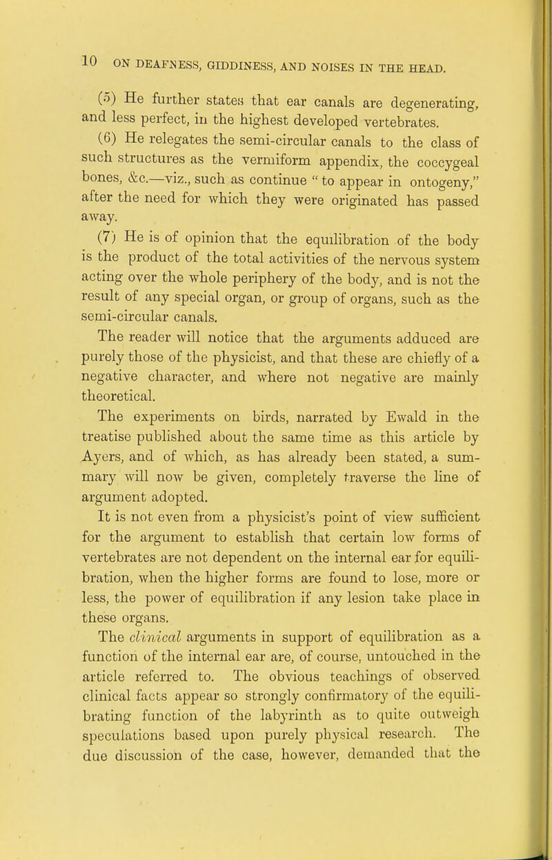 (5) He further states that ear canals are degenerating, and less perfect, in the highest developed vertebrates. (6) He relegates the semi-circular canals to the class of such structures as the vermiform appendix, the coccygeal bones, &c—viz., such as continue  to appear in ontogeny, after the need for which they were originated has passed away. (7) He is of opinion that the equilibration of the body is the product of the total activities of the nervous system acting over the whole periphery of the body, and is not the result of any special organ, or group of organs, such as the semi-circular canals. The reader will notice that the arguments adduced are purely those of the physicist, and that these are chiefly of a negative character, and where not negative are mainly theoretical. The experiments on birds, narrated by Ewald in the treatise published about the same time as this article by Ayers, and of which, as has already been stated, a sum- mary will now be given, completely traverse the line of argument adopted. It is not even from a physicist's point of view sufficient for the argument to establish that certain low forms of vertebrates are not dependent on the internal ear for equili- bration, when the higher forms are found to lose, more or less, the power of equilibration if any lesion take place in these organs. The clinical arguments in support of equilibration as a function of the internal ear are, of course, untouched in the article referred to. The obvious teachings of observed clinical facts appear so strongly confirmatory of the equili- brating function of the labyrinth as to quite outweigh speculations based upon purely physical research. The due discussion of the case, however, demanded that the