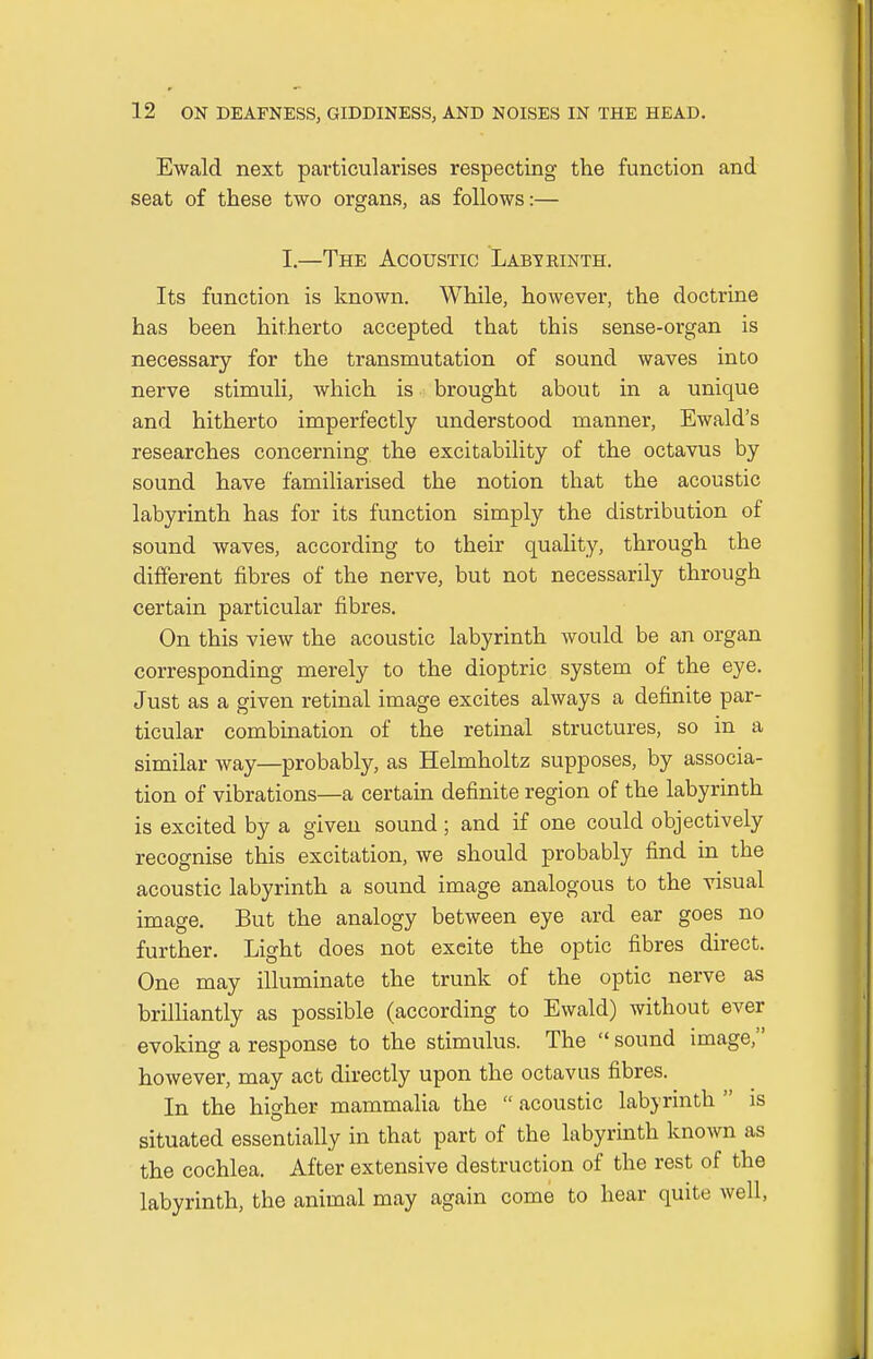 Ewald next particularises respecting the function and seat of these two organs, as follows:— I,—The Acoustic Labteinth. Its function is known. While, however, the doctrine has been hitherto accepted that this sense-organ is necessary for the transmutation of sound waves into nerve stimuli, which is brought about in a unique and hitherto imperfectly understood manner, Ewald's researches concerning the excitability of the octavus by sound have familiarised the notion that the acoustic labyrinth has for its function simply the distribution of sound waves, according to their quality, through the different fibres of the nerve, but not necessarily through certain particular fibres. On this view the acoustic labyrinth would be an organ corresponding merely to the dioptric system of the eye. Just as a given retinal image excites always a definite par- ticular combination of the retinal structures, so in a similar way—probably, as Helmholtz supposes, by associa- tion of vibrations—a certain definite region of the labyrinth is excited by a given sound; and if one could objectively recognise this excitation, we should probably find in the acoustic labyrinth a sound image analogous to the visual image. But the analogy between eye ard ear goes no further. Light does not excite the optic fibres direct. One may illuminate the trunk of the optic nerve as brilliantly as possible (according to Ewald) without ever evoking a response to the stimulus. The  sound image, however, may act directly upon the octavus fibres. In the higher mammalia the  acoustic labyrinth  is situated essentially in that part of the labyrinth known as the cochlea. After extensive destruction of the rest of the labyrinth, the animal may again come to hear quite well,