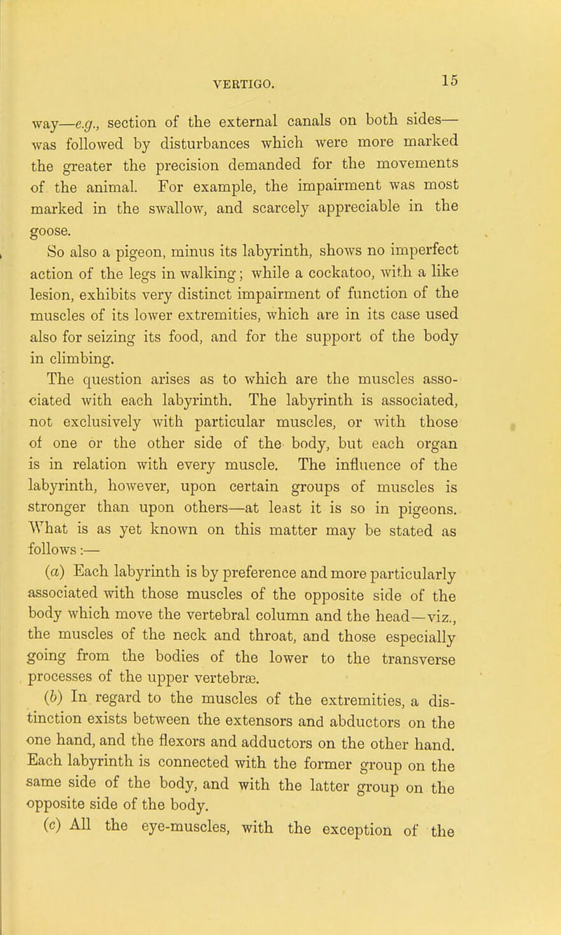 way—e,gt) section of the external canals on both sides— was followed by disturbances which were more marked the greater the precision demanded for the movements of the animal. For example, the impairment was most marked in the swallow, and scarcely appreciable in the goose. So also a pigeon, minus its labyrinth, shows no imperfect action of the legs in walking; while a cockatoo, with a like lesion, exhibits very distinct impairment of function of the muscles of its lower extremities, which are in its case used also for seizing its food, and for the support of the body in climbing. The question arises as to which are the muscles asso- ciated with each labyrinth. The labyrinth is associated, not exclusively with particular muscles, or with those of one or the other side of the body, but each organ is in relation with every muscle. The influence of the labyrinth, however, upon certain groups of muscles is stronger than upon others—at least it is so in pigeons. What is as yet known on this matter may be stated as follows:— (a) Each labyrinth is by preference and more particularly associated with those muscles of the opposite side of the body which move the vertebral column and the head—viz., the muscles of the neck and throat, and those especially going from the bodies of the lower to the transverse processes of the upper vertebral. (b) In regard to the muscles of the extremities, a dis- tinction exists between the extensors and abductors on the one hand, and the flexors and adductors on the other hand. Each labyrinth is connected with the former group on the same side of the body, and with the latter group on the opposite side of the body. (c) All the eye-muscles, with the exception of the