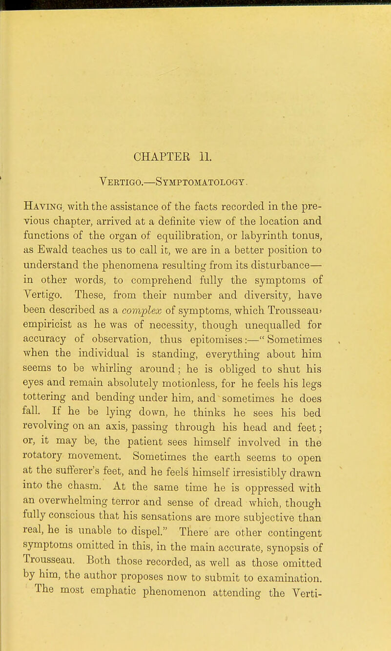 Vertigo.—Symptomatology . Having with the assistance of the facts recorded in the pre- vious chapter, arrived at a definite view of the location and functions of the organ of equilibration, or labyrinth tonus, as Ewald teaches us to call it, we are in a better position to understand the phenomena resulting from its disturbance— in other words, to comprehend fully the symptoms of Vertigo. These, from their number and diversity, have been described as a complex of symptoms, which Trousseau* empiricist as he was of necessity, though unequalled for accuracy of observation, thus epitomises:— Sometimes when the individual is standing, everything about him seems to be whirling around; he is obliged to shut his eyes and remain absolutely motionless, for he feels his legs tottering and bending under him, and sometimes he does fall. If he be lying down, he thinks he sees his bed revolving on an axis, passing through his head and feet; or, it may be, the patient sees himself involved in the rotatory movement. Sometimes the earth seems to open at the sufferer's feet, and he feels himself irresistibly drawn into the chasm. At the same time he is oppressed with an overwhelming terror and sense of dread which, though fully conscious that his sensations are more subjective than real, he is unable to dispel. There are other contingent symptoms omitted in this, in the main accurate, synopsis of Trousseau. Both those recorded, as well as those omitted by him, the author proposes now to submit to examination. The most emphatic phenomenon attending the Verti-