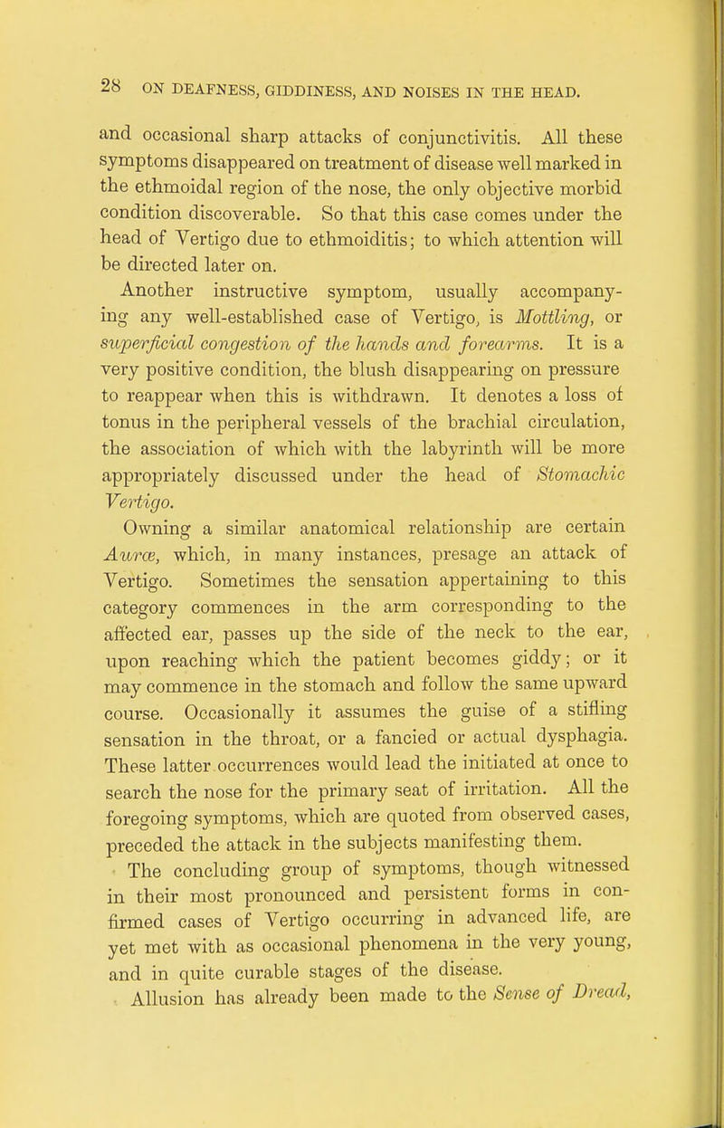 and occasional sharp attacks of conjunctivitis. All these symptoms disappeared on treatment of disease well marked in the ethmoidal region of the nose, the only objective morbid condition discoverable. So that this case comes under the head of Vertigo due to ethmoiditis; to which attention will be directed later on. Another instructive symptom, usually accompany- ing any well-established case of Vertigo, is Mottling, or superficial congestion of the hands and forearms. It is a very positive condition, the blush disappearing on pressure to reappear when this is withdrawn. It denotes a loss of tonus in the peripheral vessels of the brachial circulation, the association of which with the labyrinth will be more appropriately discussed under the head of Stomachic Vertigo. Owning a similar anatomical relationship are certain Aurce, which, in many instances, presage an attack of Vertigo. Sometimes the sensation appertaining to this category commences in the arm corresponding to the affected ear, passes up the side of the neck to the ear, upon reaching which the patient becomes giddy; or it may commence in the stomach and follow the same upward course. Occasionally it assumes the guise of a stifling sensation in the throat, or a fancied or actual dysphagia. These latter occurrences would lead the initiated at once to search the nose for the primary seat of irritation. All the foregoing symptoms, which are quoted from observed cases, preceded the attack in the subjects manifesting them. The concluding group of symptoms, though witnessed in their most pronounced and persistent forms in con- firmed cases of Vertigo occurring in advanced life, are yet met with as occasional phenomena in the very young, and in quite curable stages of the disease. Allusion has already been made to the Sense of Dread,