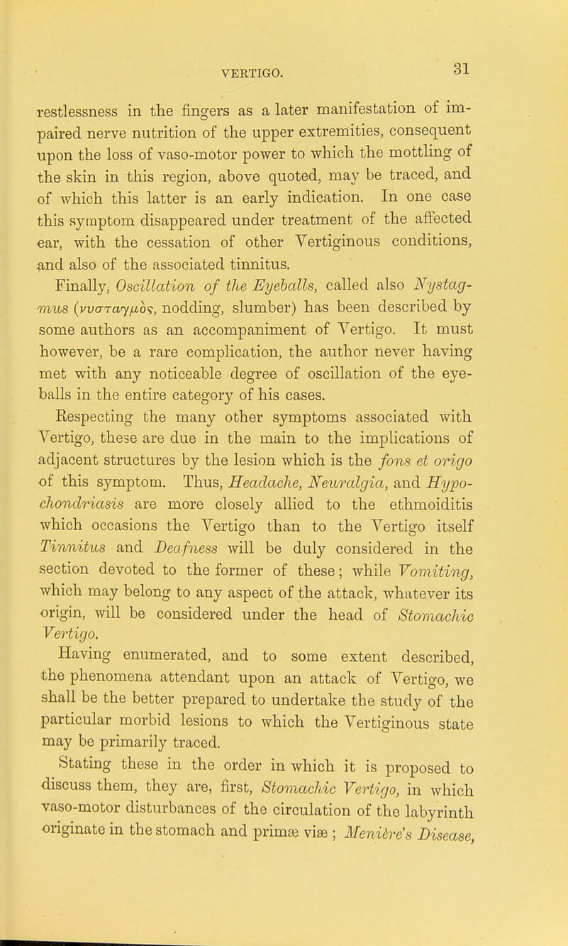 restlessness in the fingers as a later manifestation of im- paired nerve nutrition of the upper extremities, consequent upon the loss of vaso-motor power to which the mottling of the skin in this region, above quoted, may be traced, and of which this latter is an early indication. In one case this symptom disappeared under treatment of the affected ear, with the cessation of other Vertiginous conditions, and also of the associated tinnitus. Finally, Oscillation of the Eyeballs, called also Nystag- mus (vvaTay/u,b<;, nodding, slumber) has been described by some authors as an accompaniment of Vertigo. It must however, be a rare complication, the author never having met with any noticeable degree of oscillation of the eye- balls in the entire category of his cases. Respecting the many other symptoms associated with Vertigo, these are due in the main to the implications of adjacent structures by the lesion which is the fons et origo of this symptom. Thus, Headache, Neuralgia, and Hypo- chondriasis are more closely allied to the ethmoiditis which occasions the Vertigo than to the Vertisro itself Tinnitus and Deafness will be duly considered in the section devoted to the former of these; while Vomiting, which may belong to any aspect of the attack, whatever its origin, will be considered under the head of Stomachic Vertigo. Having enumerated, and to some extent described, the phenomena attendant upon an attack of Vertigo, we shall be the better prepared to undertake the study of the particular morbid lesions to which the Vertiginous state may be primarily traced. Stating these in the order in which it is proposed to discuss them, they are, first, Stomachic Vertigo, in which vaso-motor disturbances of the circulation of the labyrinth originate in the stomach and primse vise ; Meniere's Disease,