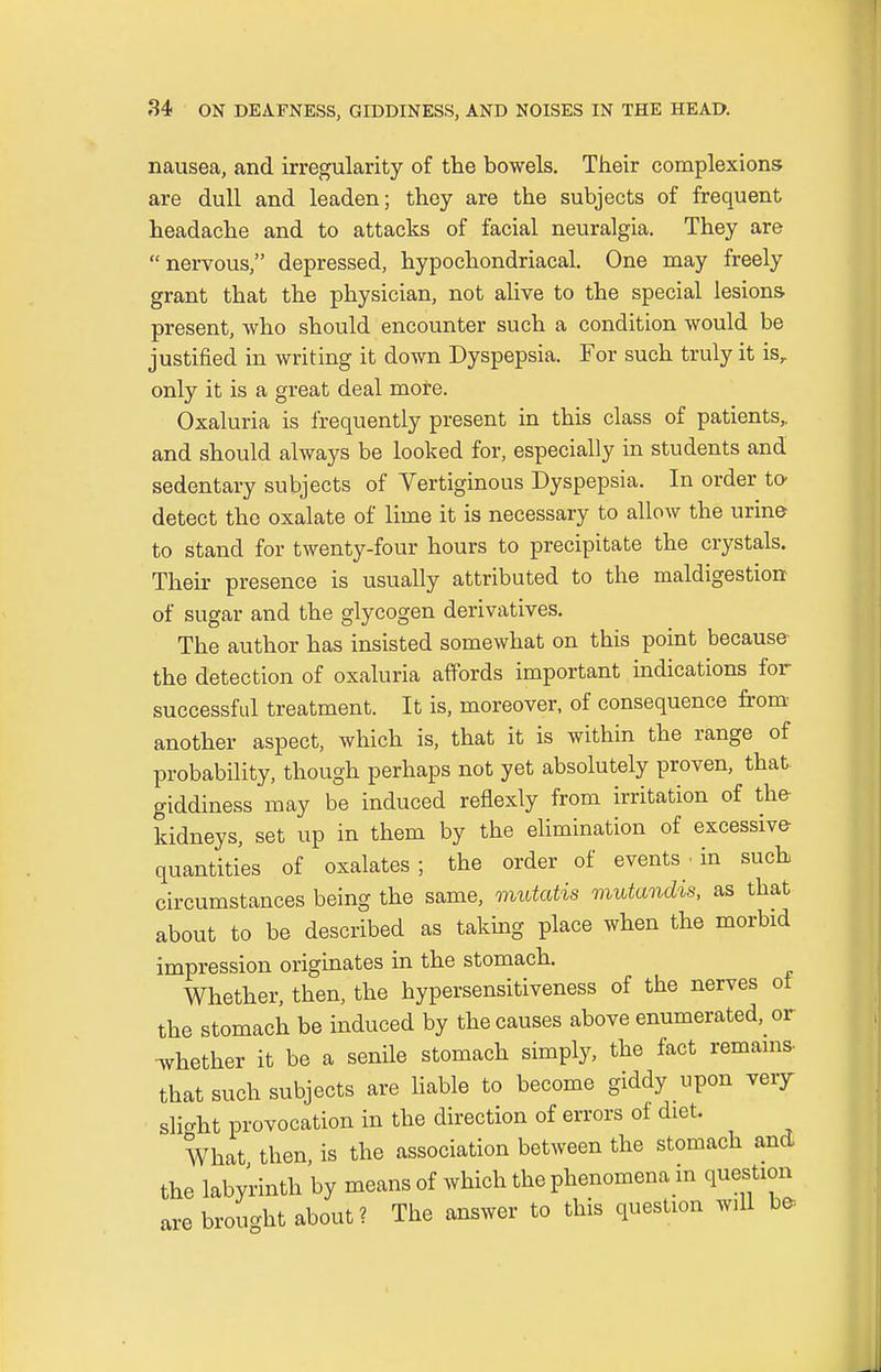 nausea, and irregularity of the bowels. Their complexions are dull and leaden; they are the subjects of frequent headache and to attacks of facial neuralgia. They are nervous, depressed, hypochondriacal. One may freely grant that the physician, not alive to the special lesions present, who should encounter such a condition would be justified in writing it down Dyspepsia. For such truly it isr only it is a great deal more. Oxaluria is frequently present in this class of patients,, and should always be looked for, especially in students and sedentary subjects of Vertiginous Dyspepsia. In order to detect the oxalate of lime it is necessary to allow the urine to stand for twenty-four hours to precipitate the crystals. Their presence is usually attributed to the maldigestion of sugar and the glycogen derivatives. The author has insisted somewhat on this point because- the detection of oxaluria affords important indications for successful treatment. It is, moreover, of consequence from another aspect, which is, that it is within the range of probability, though perhaps not yet absolutely proven, that giddiness may be induced reflexly from irritation of the kidneys, set up in them by the elimination of excessive- quantities of oxalates; the order of events • in such circumstances being the same, mutatis mutandis, as that about to be described as taking place when the morbid impression originates in the stomach. Whether, then, the hypersensitiveness of the nerves of the stomach be induced by the causes above enumerated, or whether it be a senile stomach simply, the fact remains- that such subjects are liable to become giddy upon veiy slight provocation in the direction of errors of diet. What then, is the association between the stomach and the labyrinth by means of which the phenomena m question are brought about ? The answer to this question will bo