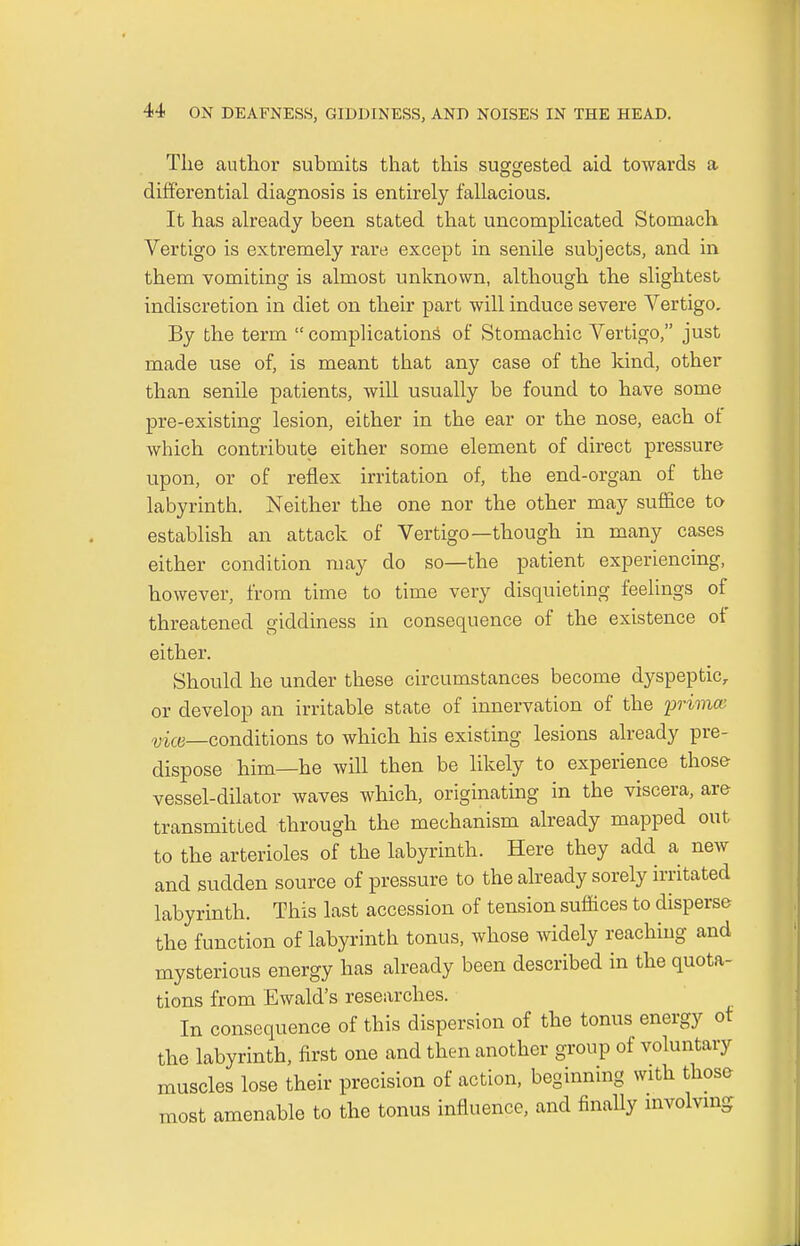 The author submits that this suggested aid towards a differential diagnosis is entirely fallacious. It has already been stated that uncomplicated Stomach Vertigo is extremely rare except in senile subjects, and in them vomiting is almost unknown, although the slightest indiscretion in diet on their part will induce severe Vertigo. By the term  complications of Stomachic Vertigo, just made use of, is meant that any case of the kind, other than senile patients, will usually be found to have some pre-existing lesion, either in the ear or the nose, each of which contribute either some element of direct pressure upon, or of reflex irritation of, the end-organ of the labyrinth. Neither the one nor the other may suffice to establish an attack of Vertigo—though in many cases either condition may do so—the patient experiencing, however, from time to time very disquieting feelings of threatened giddiness in consequence of the existence of either. Should he under these circumstances become dyspeptic, or develop an irritable state of innervation of the primce vice—conditions to which his existing lesions already pre- dispose him—he will then be likely to experience those vessel-dilator waves which, originating in the viscera, are transmitted through the mechanism already mapped out to the arterioles of the labyrinth. Here they add a new and sudden source of pressure to the already sorely irritated labyrinth. This last accession of tension suffices to disperse the function of labyrinth tonus, whose widely reaching and mysterious energy has already been described in the quota- tions from Ewald's researches. In consequence of this dispersion of the tonus energy of the labyrinth, first one and then another group of voluntary muscles lose their precision of action, beginning with those most amenable to the tonus influence, and finally involving