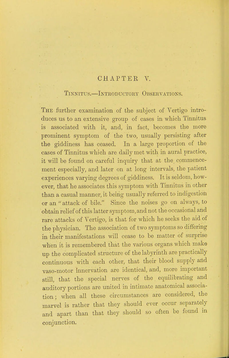 Tinnitus.—Introductory Observations. The further examination of the subject of Vertigo intro- duces us to an extensive group of cases in which Tinnitus is associated with it, and, in fact, becomes the more prominent symptom of the two, usually persisting after the giddiness has ceased. In a large proportion of the cases of Tinnitus which are daily met with in aural practice, it will be found on careful inquiry that at the commence- ment especially, and later on at long intervals, the patient experiences varying degrees of giddiness. It is seldom, how- ever, that he associates this symptom with Tinnitus in other than a casual manner, it being usually referred to indigestion or an attack of bile. Since the noises go on always, to obtain relief of this latter symptom, and not the occasional and rare attacks of Vertigo, is that for which he seeks the aid of the physician. The association of two symptoms so differing in their manifestations will cease to be matter of surprise when it is remembered that the various organs which make up the complicated structure of the labyrinth are practically continuous with each other, that their blood supply and vaso-motor innervation are identical, and, more important still, tbat the special nerves of the equilibrating and auditory portions are united in intimate anatomical associa- tion ; when all these circumstances are considered, the marvel is rather that they should ever occur separately and apart than that they should so often be found in conjunction.