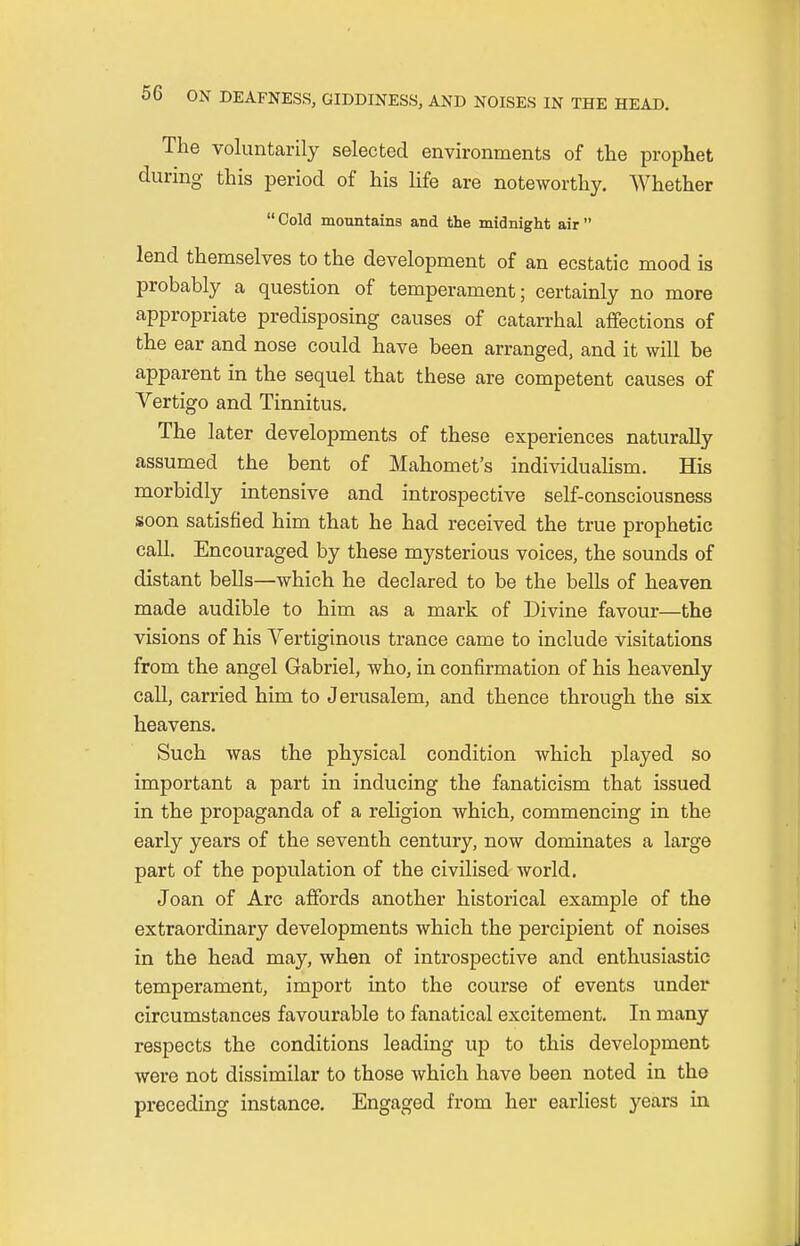 The voluntarily selected environments of the prophet during this period of his life are noteworthy. Whether  Cold mountains and the midnight air  lend themselves to the development of an ecstatic mood is probably a question of temperament; certainly no more appropriate predisposing causes of catarrhal affections of the ear and nose could have been arranged, and it will be apparent in the sequel that these are competent causes of Vertigo and Tinnitus. The later developments of these experiences naturally assumed the bent of Mahomet's individualism. His morbidly intensive and introspective self-consciousness soon satisfied him that he had received the true prophetic call. Encouraged by these mysterious voices, the sounds of distant bells—which he declared to be the bells of heaven made audible to him as a mark of Divine favour—the visions of his Vertiginous trance came to include visitations from the angel Gabriel, who, in confirmation of his heavenly call, carried him to Jerusalem, and thence through the six heavens. Such was the physical condition which played so important a part in inducing the fanaticism that issued in the propaganda of a religion which, commencing in the early years of the seventh century, now dominates a large part of the population of the civilised world. Joan of Arc affords another historical example of the extraordinary developments which the percipient of noises in the head may, when of introspective and enthusiastic temperament, import into the course of events under circumstances favourable to fanatical excitement. In many respects the conditions leading up to this development were not dissimilar to those which have been noted in the preceding instance. Engaged from her earliest years in