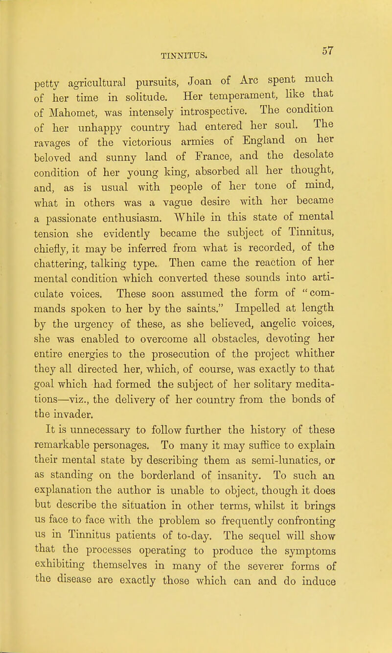 petty agricultural pursuits, Joan of Arc spent much of her time in solitude. Her temperament, like that of Mahomet, was intensely introspective. The condition of her unhappy country had entered her soul. The ravages of the victorious armies of England on her beloved and sunny land of France, and the desolate condition of her young king, absorbed all her thought, and, as is usual with people of her tone of mind, what in others was a vague desire Avith her became a passionate enthusiasm. While in this state of mental tension she evidently became the subject of Tinnitus, chiefly, it may be inferred from Avhat is recorded, of the chattering, talking type. Then came the reaction of her mental condition which converted these sounds into arti- culate voices. These soon assumed the form of com- mands spoken to her by the saints. Impelled at length by the urgency of these, as she believed, angelic voices, she was enabled to overcome all obstacles, devoting her entire energies to the prosecution of the project whither they all directed her, which, of course, was exactly to that goal which had formed the subject of her solitary medita- tions—viz., the delivery of her country from the bonds of the invader. It is unnecessary to follow further the history of these remarkable personages. To many it may suffice to explain their mental state by describing them as semi-lunatics, or as standing on the borderland of insanity. To such an explanation the author is unable to object, though it does but describe the situation in other terms, whilst it brings us face to face with the problem so frequently confronting us in Tinnitus patients of to-day. The sequel will show that the processes operating to produce the symptoms exhibiting themselves in many of the severer forms of the disease are exactly those which can and do induce