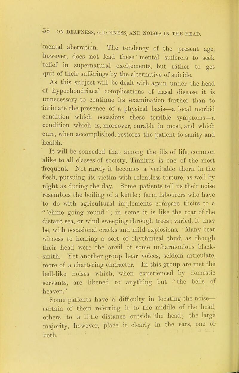 mental aberration. The tendency of the present age, however, does not lead these' mental sufferers to seek relief in supernatural excitements, but rather to get quit of their sufferings by the alternative of suicide. As this subject will be dealt with again under the head of hypochondriacal complications of nasal disease, it is unnecessary to continue its examination further than to intimate the presence of a physical basis—a local morbid condition which occasions these terrible symptoms—a condition which is, moreover, curable in most, and which cure, when accomplished, restores the patient to sanity and health. It will be conceded that among the ills of life, common alike to all classes of society, Tinnitus is one of the most frequent. Not rarely it becomes a veritable thorn in the flesh, pursuing its victim with relentless torture, as well by night as during the day. Some patients tell us their noise resembles the boiling of a kettle ; farm labourers who have to do with agricultural implements compare theirs to a  'chine going round ; in some it is like the roar of the distant sea, or wind sweeping through trees; varied, it may be, with occasional cracks and mild explosions. Many bear witness to hearing a sort of rhythmical thud, as though their head were the anvil of some unharmonious black- smith. Yet another group hear voices, seldom articulate, more of a chattering character. In this group are met the bell-like noises which, when experienced by domestic servants, are likened to anything but  the bells of heaven. Some patients have a difficulty in locating the noise- certain of them referring it to the middle of the head, others to a little distance outside the head; the large majority, however, place it clearly in the ears, one or both.