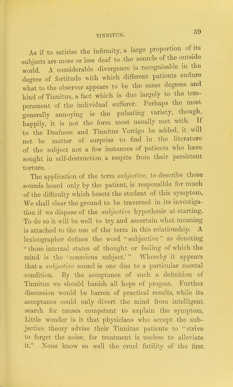 As if to satirise the infirmity, a large proportion of its subjects are more or less deaf to-the sounds of the outside world A considerable divergence is recognisable m the ■decree of fortitude with which different patients endure what to the observer appears to be the same degrees and kind of Tinnitus, a fact which is due largely to the tem- perament of the individual sufferer. Perhaps the most generally annoying is the pulsating variety, though, happily, it is not the form most usually met with. If to the Deafness and Tinnitus Vertigo be added, it will not be matter of surprise to find in the literature of the subject not a few instances of patients who have sought in self-destruction a respite from their persistent torture. The application of the term subjective, to describe those .sounds heard only by the patient, is responsible for much of the difficulty which besets the student of this symptom. We shall clear the ground to be traversed in its investiga- tion if we dispose of the subjective hypothesis at starting. To do so it will be well to try and ascertain what meaning is attached to the use of the term in this relationship. A lexicographer defines the word subjective as denoting those internal states of thought or feeling of which the mind is the ' conscious subject.' Whereby it appears that a subjective sound is one due to a particular mental condition. By the acceptance of such a definition of Tinnitus we should banish all hope of progess. Further discussion would be barren of practical results, while its acceptance could only divert the mind from intelligent search for causes competent to explain the symptom. Little wonder is it that physicians who accept the sub- jective theory advise their Tinnitus patients to strive to forget the noise, for treatment is useless to alleviate it. None know so well the cruel futility of the first