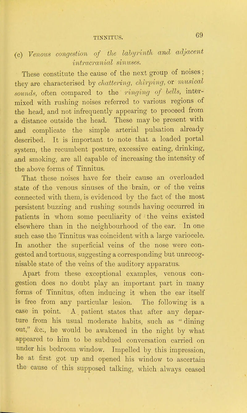 (c) Venous congestion of the labyrinth and adjacent intracranial sinuses. These constitute the cause of the next group of noises; they are characterised by chattering, chirping, or musical sounds, often compared to the ringing of bells, inter- mixed with rushing noises referred to various regions of the head, and not infrequently appearing to proceed from a distance outside the head. These may be present with and complicate the simple arterial pulsation already described. It is important to note that a loaded portal system, the recumbent posture, excessive eating, drinking, and smoking, are all capable of increasing the intensity of the above forms of Tinnitus. That these noises have for their cause an overloaded state Of the venous sinuses of the brain, or of the veins connected with them, is evidenced by the fact of the most persistent buzzing and rushing sounds having occurred in patients in whom some peculiarity of • the veins existed elsewhere than in the neighbourhood of the ear. In one such case the Tinnitus was coincident with a large variocele. In another the superficial veins of the nose were con- gested and tortuous, suggesting a corresponding but unrecog- nisable state of the veins of the auditory apparatus. Apart from these exceptional examples, venous con- gestion does no doubt play an important part in many forms of Tinnitus, often inducing it when the ear itself is free from any particular lesion. The following is a case in point. A, patient states that after any depar- ture from his usual moderate habits, such as dining out, &c, he would be awakened in the night by what appeared to him to be subdued conversation carried on under his bedroom window. Impelled by this impression, he at first got up and opened his window to ascertain the cause of this supposed talking, which always ceased i