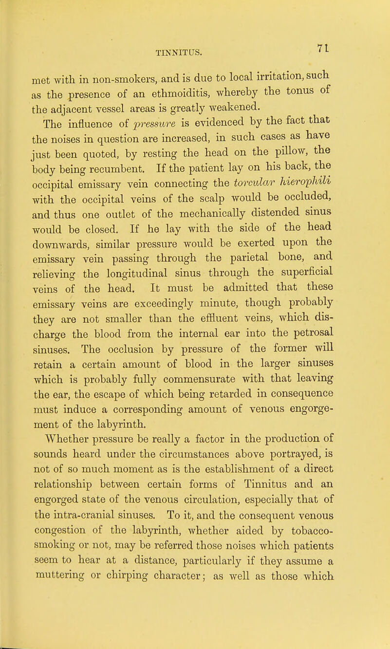 met with in non-smokers, and is due to local irritation, such as the presence of an ethmoiditis, whereby the tonus of the adjacent vessel areas is greatly weakened. The influence of pressure is evidenced by the fact that the noises in question are increased, in such cases as have just been quoted, by resting the head on the pillow, the body being recumbent. If the patient lay on his back, the occipital emissary vein connecting the torcular hierophili with the occipital veins of the scalp would be occluded, and thus one outlet of the mechanically distended sinus would be closed. If he lay with the side of the head downwards, similar pressure would be exerted upon the emissary vein passing through the parietal bone, and relieving the longitudinal sinus through the superficial veins of the head. It must be admitted that these emissary veins are exceedingly minute, though probably they are not smaller than the effluent veins, which dis- charge the blood from the internal ear into the petrosal sinuses. The occlusion by pressure of the former will retain a certain amount of blood in the larger sinuses which is probably fully commensurate with that leaving the ear, the escape of which being retarded in consequence must induce a corresponding amount of venous engorge- ment of the labyrinth. Whether pressure be really a factor in the production of sounds heard under the circumstances above portrayed, is not of so much moment as is the establishment of a direct relationship between certain forms of Tinnitus and an engorged state of the venous circulation, especially that of the intra-cranial sinuses. To it, and the consequent venous congestion of the labyrinth, whether aided by tobacco- smoking or not, may be referred those noises which patients seem to hear at a distance, particularly if they assume a muttering or chirping character; as well as those which