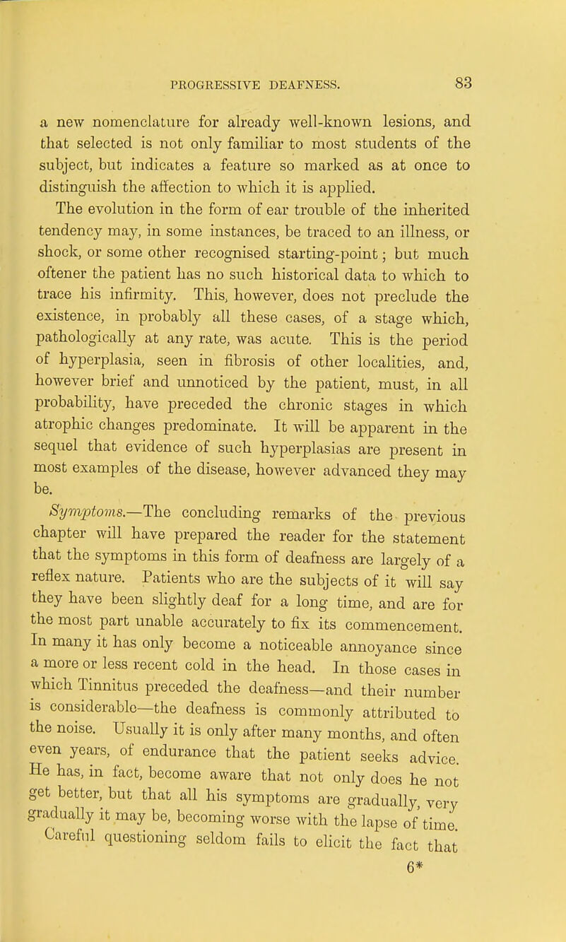 a new nomenclature for already well-known lesions, and that selected is not only familiar to most students of the subject, but indicates a feature so marked as at once to distinguish the affection to which it is applied. The evolution in the form of ear trouble of the inherited tendency may, in some instances, be traced to an illness, or shock, or some other recognised starting-point; but much oftener the patient has no such historical data to which to trace his infirmity. This, however, does not preclude the existence, in probably all these cases, of a stage which, pathologically at any rate, was acute. This is the period of hyperplasia, seen in fibrosis of other localities, and, however brief and unnoticed by the patient, must, in all probability, have preceded the chronic stages in which atrophic changes predominate. It will be apparent in the sequel that evidence of such hyperplasias are present in most examples of the disease, however advanced they may be. Symptoms— The concluding remarks of the previous chapter will have prepared the reader for the statement that the symptoms in this form of deafness are largely of a reflex nature. Patients who are the subjects of it will say they have been slightly deaf for a long time, and are for the most part unable accurately to fix its commencement. In many it has only become a noticeable annoyance since a more or less recent cold in the head. In those cases in which Tinnitus preceded the deafness—and their number is considerable—the deafness is commonly attributed to the noise. Usually it is only after many months, and often even years, of endurance that the patient seeks advice. He has, in fact, become aware that not only does he not get better, but that all his symptoms are gradually, very gradually it may be, becoming worse with the lapse of time Careful questioning seldom fails to elicit the fact that 6*