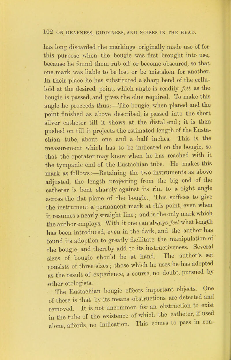 has long discarded the markings originally made use of for this purpose when the bougie was first brought into use, because he found them rub off or become obscured, so that one mark was liable to be lost or be mistaken for another. In their place he has substituted a sharp bend of the cellu- loid at the desired point, which angle is readily felt as the bougie is passed, and gives the clue required. To make this angle he proceeds thus:—The bougie, when planed and the point finished as above described, is passed into the short silver catheter till it shows at the distal end; it is then pushed on till it projects the estimated length of the Eusta- chian tube, about one and a half inches. This is the measurement which has to be indicated on the bougie, so that the operator may know when he has reached with it the tympanic end of the Eustachian tube. He makes this mark as follows:—Retaining the two instruments as above adjusted, the length projecting from the big end of the catheter is bent sharply against its rim to a right angle across the flat plane of the bougie.. This suffices to give the instrument a permanent mark at this point, even when it resumes a nearly straight line; and is the only mark which the author employs. With it one can always feel what length has been introduced, even in the dark, and the author has found its adoption to greatly facilitate the manipulation of the bougie, and thereby add to its instructiveness. Several sizes of bougie should be at hand. The author's set consists of three sizes; those which he uses he has adopted as the result of experience, a course, no doubt, pursued by other otologists. The Eustachian bougie effects important objects. One of these is that by its means obstructions are detected and removed. It is not uncommon for an obstruction to exist in the tube of the existence of which the catheter, if used alone, affords, no indication. This comes to pass in con-