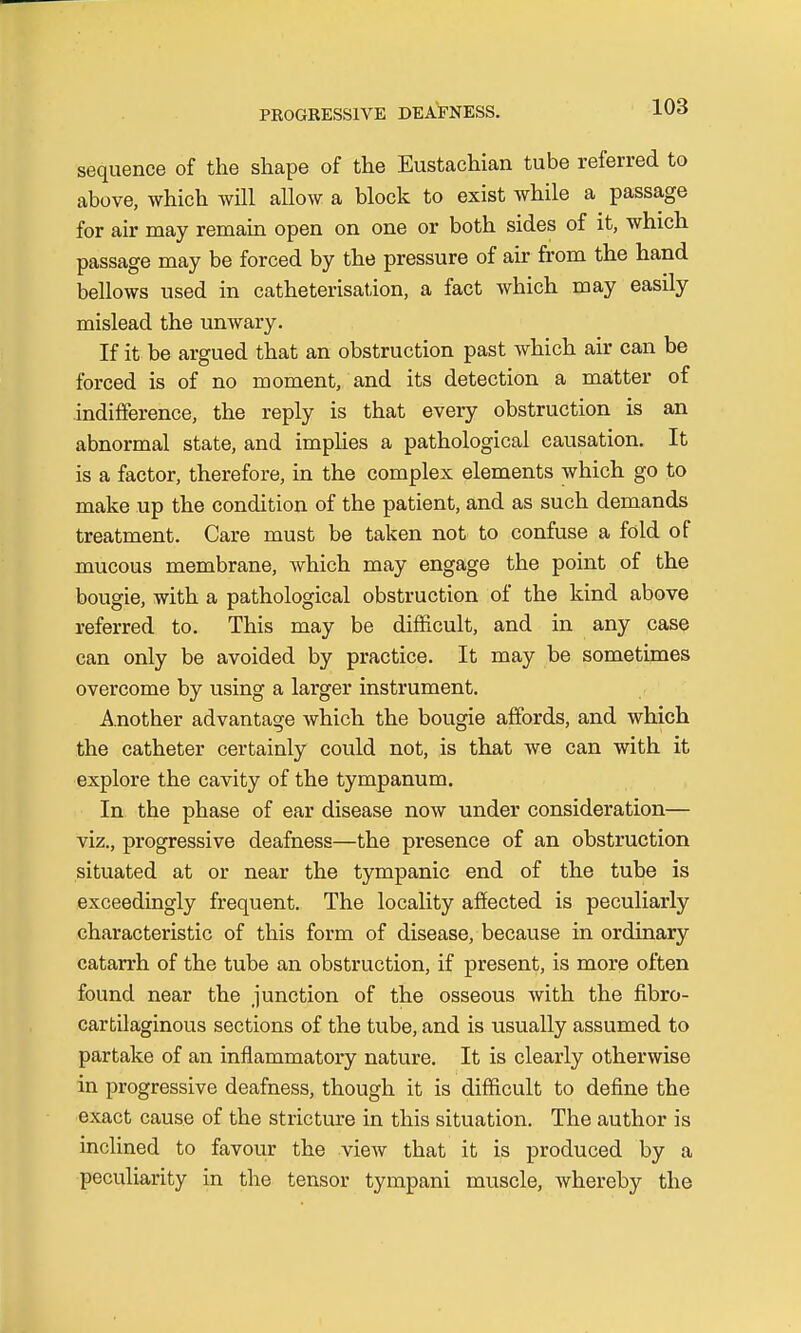 sequence of the shape of the Eustachian tube referred to above, which will allow a block to exist while a passage for air may remain open on one or both sides of it, which passage may be forced by the pressure of air from the hand bellows used in catheterisation, a fact which may easily mislead the unwary. If it be argued that an obstruction past which air can be forced is of no moment, and its detection a matter of indifference, the reply is that every obstruction is an abnormal state, and implies a pathological causation. It is a factor, therefore, in the complex elements which go to make up the condition of the patient, and as such demands treatment. Care must be taken not to confuse a fold of mucous membrane, which may engage the point of the bougie, with a pathological obstruction of the kind above referred to. This may be difficult, and in any case can only be avoided by practice. It may be sometimes overcome by using a larger instrument. Another advantage which the bougie affords, and which the catheter certainly could not, is that we can with it explore the cavity of the tympanum. In the phase of ear disease now under consideration— viz., progressive deafness—the presence of an obstruction situated at or near the tympanic end of the tube is exceedingly frequent. The locality affected is peculiarly characteristic of this form of disease, because in ordinary catarrh of the tube an obstruction, if present, is more often found near the junction of the osseous with the fibro- cartilaginous sections of the tube, and is usually assumed to partake of an inflammatory nature. It is clearly otherwise in progressive deafness, though it is difficult to define the exact cause of the stricture in this situation. The author is inclined to favour the view that it is produced by a peculiarity in the tensor tympani muscle, whereby the
