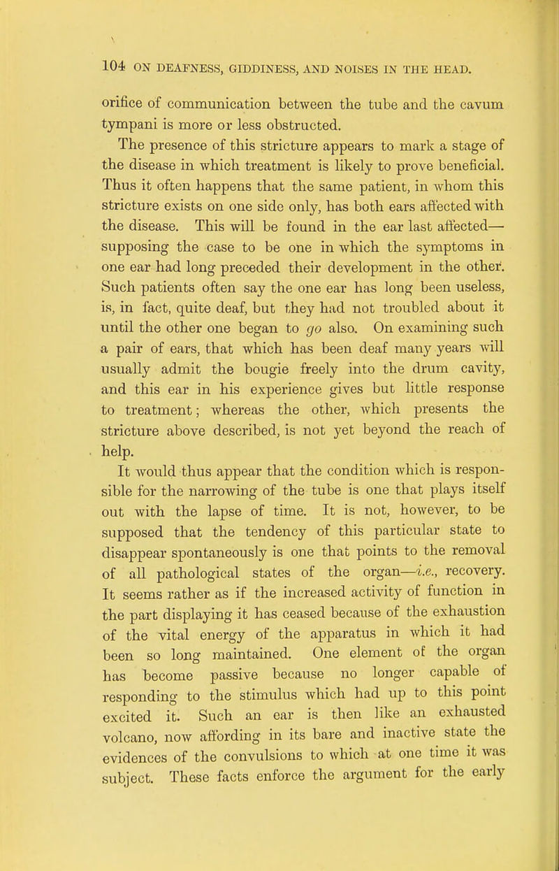 orifice of communication between the tube and the cavum tympani is more or less obstructed. The presence of this stricture appears to mark a stage of the disease in which treatment is likely to prove beneficial. Thus it often happens that the same patient, in Avhom this stricture exists on one side only, has both ears affected with the disease. This will be found in the ear last affected— supposing the case to be one in which the symptoms in one ear had long preceded their development in the other. Such patients often say the one ear has long been useless, is, in fact, quite deaf, but they had not troubled about it until the other one began to go also. On examining such a pair of ears, that which has been deaf many years will usually admit the bougie freely into the drum cavity, and this ear in his experience gives but little response to treatment; whereas the other, which presents the stricture above described, is not yet beyond the reach of help. It would thus appear that the condition which is respon- sible for the narrowing of the tube is one that plays itself out with the lapse of time. It is not, however, to be supposed that the tendency of this particular state to disappear spontaneously is one that points to the removal of all pathological states of the organ—i.e., recovery. It seems rather as if the increased activity of function in the part displaying it has ceased because of the exhaustion of the vital energy of the apparatus in which it had been so long maintained. One element of the organ has become passive because no longer capable of responding to the stimulus which had up to this point excited it. Such an ear is then like an exhausted volcano, now affording in its bare and inactive state the evidences of the convulsions to which at one time it was subject. These facts enforce the argument for the early