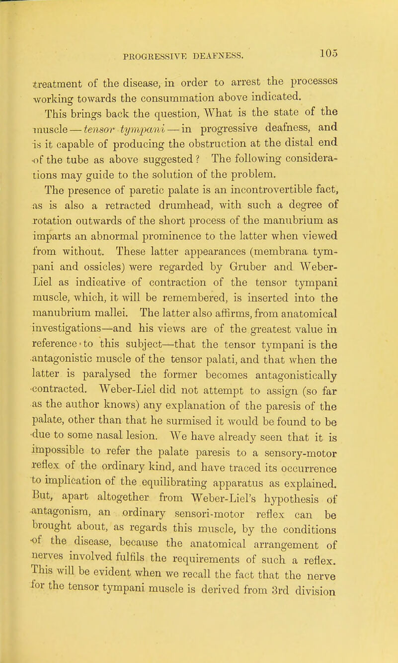 ■treatment of the disease, in order to arrest the processes ■working towards the consummation above indicated. This brings back the question, What is the state of the muscle — tensor tympani— in progressive deafness, and is it capable of producing the obstruction at the distal end •of the tube as above suggested ? The following considera- tions may guide to the solution of the problem. The presence of paretic palate is an incontrovertible fact, as is also a retracted drumhead, with such a degree of rotation outwards of the short process of the manubrium as imparts an abnormal prominence to the latter when viewed from without. These latter appearances (membrana tym- pani and ossicles) were regarded by Gruber and Weber- Liel as indicative of contraction of the tensor tympani muscle, which, it will be remembered, is inserted into the manubrium mallei. The latter also affirms, from anatomical investigations—and his views are of the greatest value in reference • to this subject—that the tensor tympani is the antagonistic muscle of the tensor palati, and that when the latter is paralysed the former becomes antagonistically •contracted. Weber-Liel did not attempt to assign (so far as the author knows) any explanation of the paresis of the palate, other than that he surmised it would be found to be •due to some nasal lesion. We have already seen that it is impossible to refer the palate paresis to a sensory-motor reflex of the ordinary kind, and have traced its occurrence to implication of the equilibrating apparatus as explained. But, apart altogether from Weber-Liel's hypothesis of -antagonism, an ordinary sensori-motor reflex can be brought about, as regards this muscle, by the conditions -of the disease, because the anatomical arrangement of nerves involved fulfils the requirements of such a reflex. This will be evident when we recall the fact that the nerve ior the tensor tympani muscle is derived from 3rd division