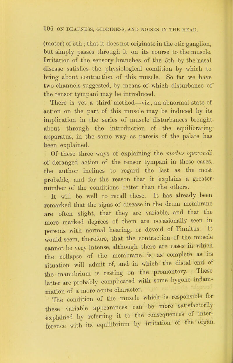 (motor) of 5th; that it does not originate in the otic ganglion, but simply passes through it on its course to the muscle. Irritation of the sensory branches of the 5th by the nasal disease satisfies the physiological condition by which to bring about contraction of this muscle. So far we have two channels suggested, by means of which disturbance of the tensor tympani may be introduced. There is yet a third method—viz., an abnormal state of action on the part of this muscle may be induced by its implication in the series of muscle disturbances brought about through the introduction of the equilibrating apparatus, in the same way as paresis of the palate has been explained. Of these three ways of explaining the modus operandi of deranged action of the tensor tympani in these cases, the author inclines to regard the last as the most probable, and for the reason that it explains a greater number of the conditions better than the others. It will be well to recall these. It has already been remarked that the signs of disease in the drum membrane are often slight, that they are variable, and that the more marked degrees of them are occasionally seen in persons with normal hearing, or devoid of Tinnitus. It would seem, therefore, that the contraction of the muscle cannot be very intense, although there are cases in which the collapse of the membrane is as complete as its situation will admit of, and in which the distal end of the manubrium is resting on the promontory. These latter are probably complicated with some bygone inflam- mation of a more acute character. The condition of the muscle which is responsible for these variable appearances can be more satisfactorily explained by referring it to the consequences of inter- ference with its equilibrium by irritation of the organ