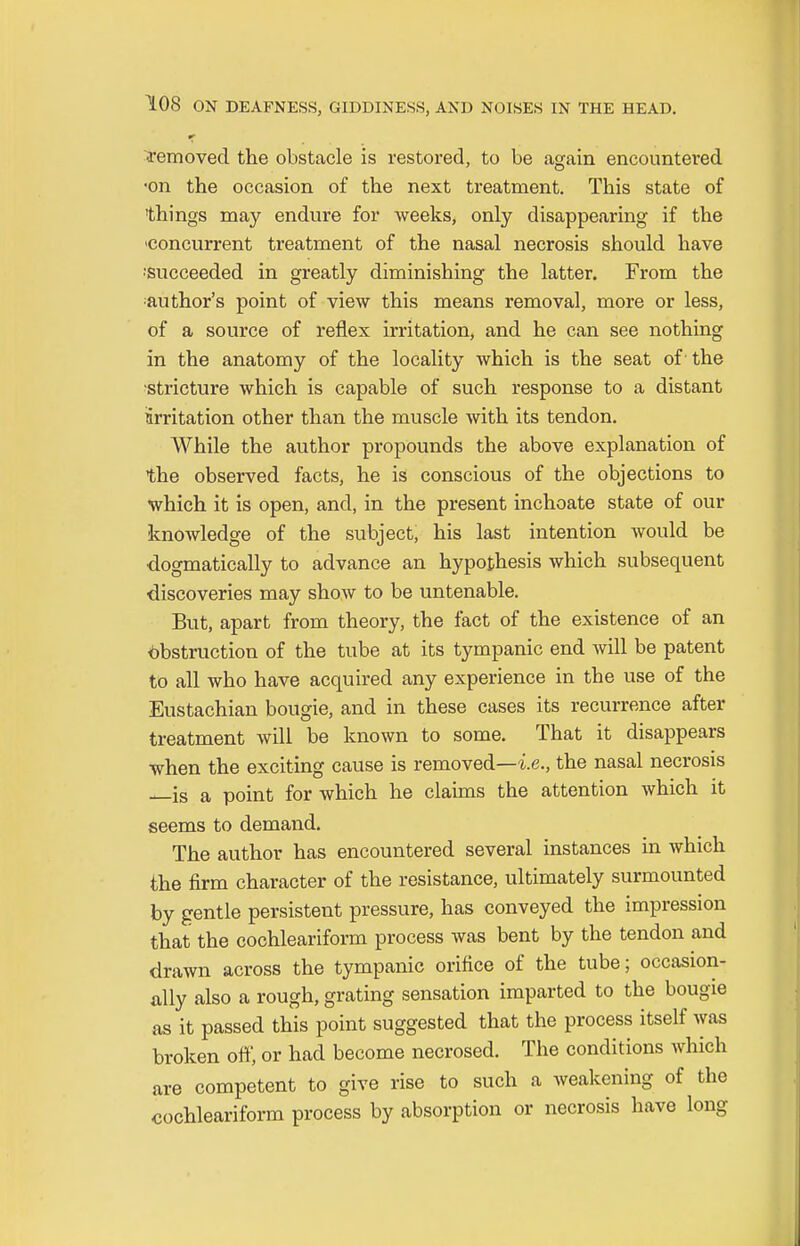 removed the obstacle is restored, to be again encountered ■on the occasion of the next treatment. This state of 'things may endure for weeks, only disappearing if the concurrent treatment of the nasal necrosis should have 'Succeeded in greatly diminishing the latter. From the author's point of view this means removal, more or less, of a source of reflex irritation, and he can see nothing in the anatomy of the locality which is the seat of the stricture which is capable of such response to a distant irritation other than the muscle with its tendon. While the author propounds the above explanation of the observed facts, he is conscious of the objections to which it is open, and, in the present inchoate state of our knowledge of the subject, his last intention would be •dogmatically to advance an hypothesis which subsequent discoveries may show to be untenable. But, apart from theory, the fact of the existence of an Obstruction of the tube at its tympanic end will be patent to all who have acquired any experience in the use of the Eustachian bougie, and in these cases its recurrence after treatment will be known to some. That it disappears when the exciting cause is removed—-i.e., the nasal necrosis is a point for which he claims the attention which it seems to demand. The author has encountered several instances in which the firm character of the resistance, ultimately surmounted by gentle persistent pressure, has conveyed the impression that the cochleariform process was bent by the tendon and drawn across the tympanic orifice of the tube; occasion- ally also a rough, grating sensation imparted to the bougie as it passed this point suggested that the process itself was broken off, or had become necrosed. The conditions which are competent to give rise to such a weakening of the cochleariform process by absorption or necrosis have long