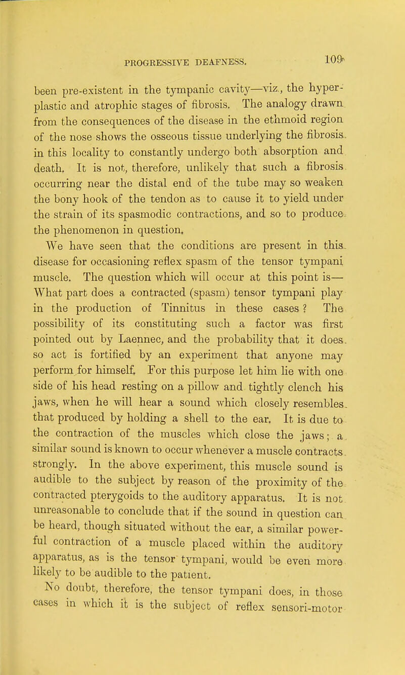 109* been pre-existent in the tympanic cavity—viz., the hyper- plastic and atrophic stages of fibrosis. The analogy drawn from the consequences of the disease in the ethmoid region of the nose shows the osseous tissue underlying the fibrosis, in this locality to constantly undergo both absorption and death. It is not, therefore, unlikely that such a fibrosis, occurring near the distal end of the tube may so weaken the bony hook of the tendon as to cause it to yield under the strain of its spasmodic contractions, and so to produce the phenomenon in question, We have seen that the conditions are present in this, disease for occasioning reflex spasm of the tensor tympani muscle. The question which will occur at this point is— What part does a contracted (spasm) tensor tympani play in the production of Tinnitus in these cases ? The possibility of its constituting such a factor was first pointed out by Laennec, and the probability that it does, so act is fortified by an experiment that anyone may perform for himself. For this purpose let him lie with one side of his head resting on a pillow and tightly clench his jaws, when he will hear a sound which closely resembles, that produced by holding a shell to the ear. It is due to the contraction of the muscles which close the jaws; a. similar sound is known to occur whenever a muscle contracts strongly. In the above experiment, this muscle sound is audible to the subject by reason of the proximity of the contracted pterygoids to the auditory apparatus. It is not. unreasonable to conclude that if the sound in question can. be heard, though situated without the ear, a similar power- ful contraction of a muscle placed within the auditory apparatuses is the tensor tympani, would be even more likely to be audible to the patient. No doubt, therefore, the tensor tympani does, in those cases in which it is the subject of reflex sensori-motor