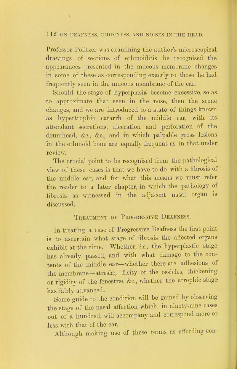 Professor Politzer was examining the author's microscopical drawings of sections of ethmoiditis, he recognised the appearances presented in the mucous membrane changes in some of these as corresponding exactly to those he had frequently seen in the mucous membrane of the ear. Should the stage of hyperplasia become excessive, so as. to approximate that seen in the nose, then the scene changes, and Ave are introduced to a state of things known as hypertrophic catarrh of the middle ear, with its- attendant secretions, ulceration and perforation of the drumhead, &c, &c, and in which palpable gross lesions in the ethmoid bone are equally frequent as in that under review. The crucial point to be recognised from the pathological view of these cases is that we have to do with a librosis of the middle ear, and for what this means we must refer the reader to a later chapter, in which the pathology of fibrosis as witnessed in the adjacent nasal organ is discussed. Treatment of Progressive Deafness. In treating a case of Progressive Deafness the first point is to ascertain what stage of fibrosis the affected organs exhibit at the time. Whether, i.e., the hyperplastic stage has already passed, and with what damage to the con- tents of the middle ear—whether there are adhesions of the membrane—atresia?, fixity of the ossicles, thickening or rigidity of the fenestra;, &c, whether the atrophic stage has fairly advanced. Some guide to the condition will be gained by observing the stage of the nasal affection which, in ninety-nine cases out of a hundred, will accompany and correspond more or less with that of the ear. Although making use of these terms as affording con-
