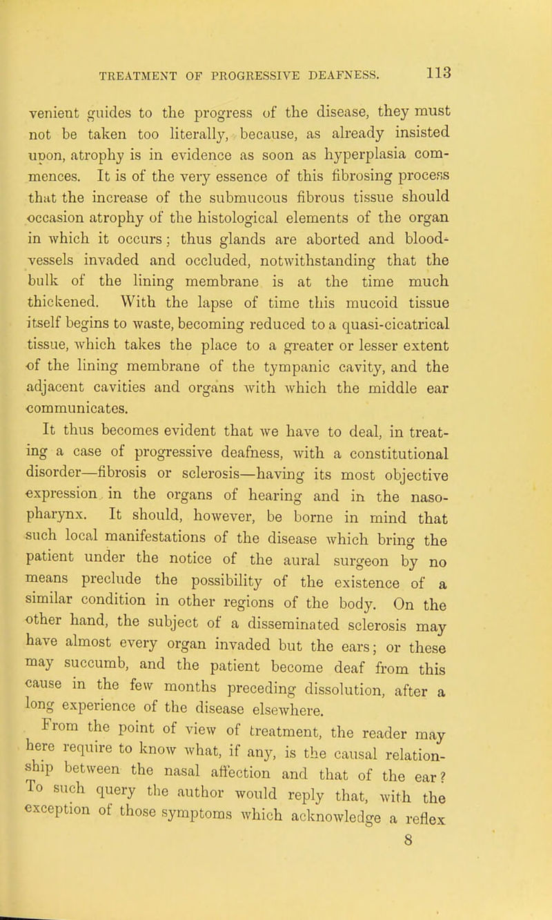 venient guides to the progress of the disease, they must not be taken too literally, because, as already insisted upon, atrophy is in evidence as soon as hyperplasia com- mences. It is of the very essence of this fibrosing process that the increase of the submucous fibrous tissue should occasion atrophy of the histological elements of the organ in which it occurs; thus glands are aborted and blood- vessels invaded and occluded, notwithstanding that the bulk of the lining membrane is at the time much thickened. With the lapse of time this mucoid tissue itself begins to waste, becoming reduced to a quasi-cicatrical tissue, which takes the place to a greater or lesser extent of the lining membrane of the tympanic cavity, and the adjacent cavities and organs with which the middle ear •communicates. It thus becomes evident that we have to deal, in treat- ing a case of progressive deafness, with a constitutional disorder—fibrosis or sclerosis—having its most objective expression in the organs of hearing and in the naso- pharynx. It should, however, be borne in mind that such local manifestations of the disease which bring the patient under the notice of the aural surgeon by no means preclude the possibility of the existence of a similar condition in other regions of the body. On the other hand, the subject of a disseminated sclerosis may have almost every organ invaded but the ears; or these may succumb, and the patient become deaf from this cause in the few months preceding dissolution, after a long experience of the disease elsewhere. From the point of view of treatment, the reader may here require to know what, if any, is the causal relation- ship between the nasal affection and that of the ear? To such query the author would reply that, with the exception ot those symptoms which acknowledge a reflex 8