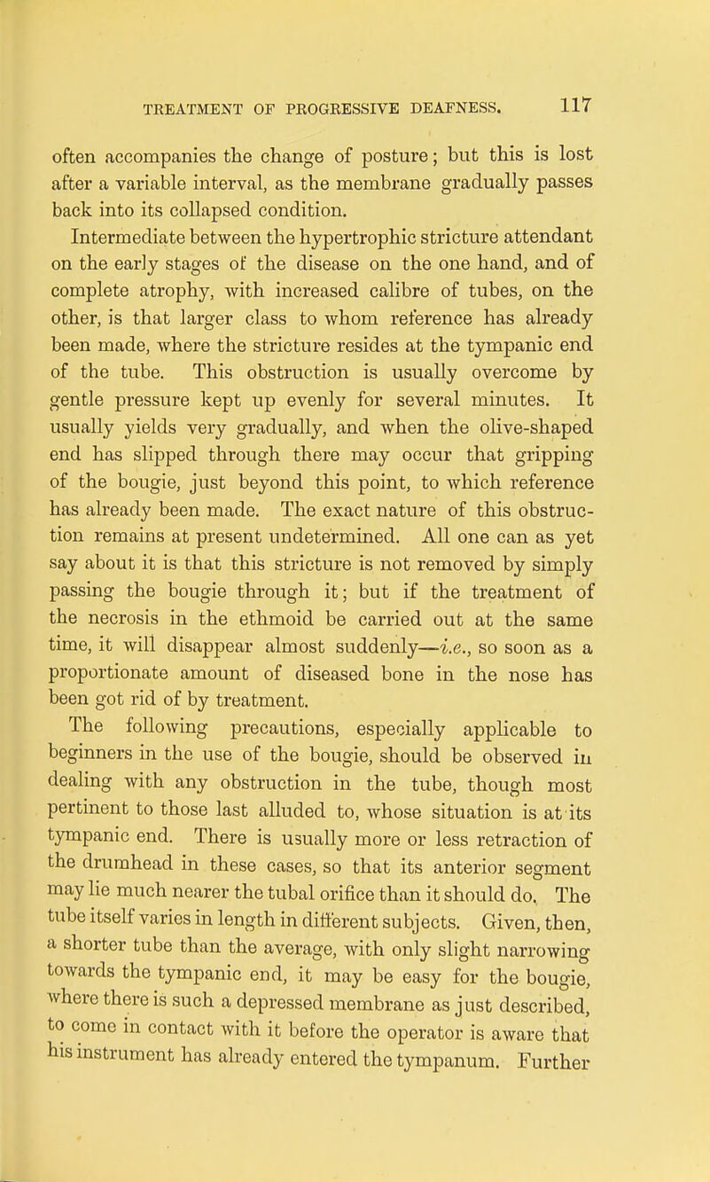 often accompanies the change of posture; but this is lost after a variable interval, as the membrane gradually passes back into its collapsed condition. Intermediate between the hypertrophic stricture attendant on the early stages of the disease on the one hand, and of complete atrophy, with increased calibre of tubes, on the other, is that larger class to whom reference has already been made, where the stricture resides at the tympanic end of the tube. This obstruction is usually overcome by gentle pressure kept up evenly for several minutes. It usually yields very gradually, and when the olive-shaped end has slipped through there may occur that gripping of the bougie, just beyond this point, to which reference has already been made. The exact nature of this obstruc- tion remains at present undetermined. All one can as yet say about it is that this stricture is not removed by simply passing the bougie through it; but if the treatment of the necrosis in the ethmoid be carried out at the same time, it will disappear almost suddenly—i.e., so soon as a proportionate amount of diseased bone in the nose has been got rid of by treatment. The following precautions, especially applicable to beginners in the use of the bougie, should be observed in dealing with any obstruction in the tube, though most pertinent to those last alluded to, whose situation is at its tympanic end. There is usually more or less retraction of the drumhead in these cases, so that its anterior segment may lie much nearer the tubal orifice than it should do. The tube itself varies in length in different subj ects. Given, then, a shorter tube than the average, with only slight narrowing towards the tympanic end, it may be easy for the bougie, where there is such a depressed membrane as just described, to come in contact with it before the operator is aware that his instrument has already entered the tympanum. Further