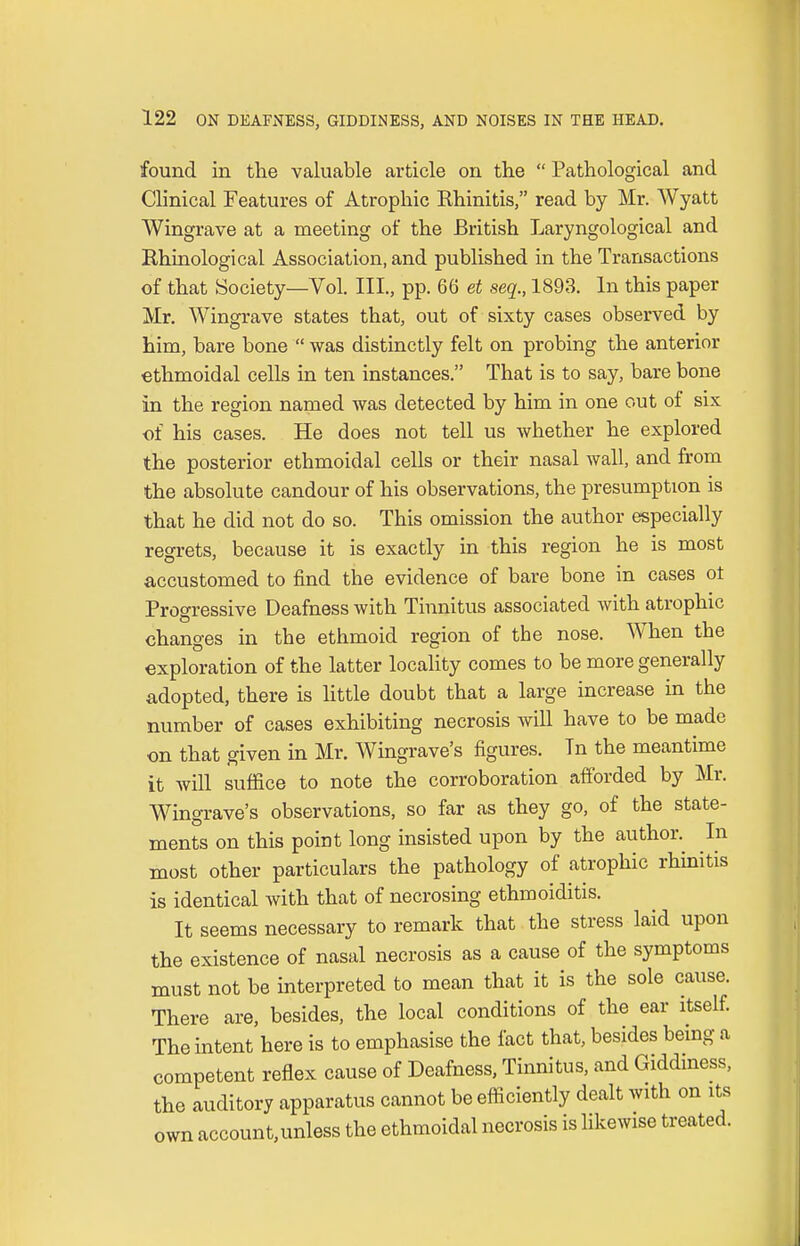 found in the valuable article on the  Pathological and Clinical Features of Atrophic Rhinitis, read by Mr. Wyatt Wingrave at a meeting of the British Laryngological and Rhinological Association, and published in the Transactions of that Society—Vol. III., pp. 66 et seq., 1893. In this paper Mr. Wingrave states that, out of sixty cases observed by him, bare bone  was distinctly felt on probing the anterior ethmoidal cells in ten instances. That is to say, bare bone in the region named was detected by him in one out of six of his cases. He does not tell us whether he explored the posterior ethmoidal cells or their nasal wall, and from the absolute candour of his observations, the presumption is that he did not do so. This omission the author especially regrets, because it is exactly in this region he is most accustomed to find the evidence of bare bone in cases ot Progressive Deafness with Tinnitus associated with atrophic changes in the ethmoid region of the nose. When the exploration of the latter locality comes to be more generally adopted, there is little doubt that a large increase in the number of cases exhibiting necrosis will have to be made on that given in Mr. Wingrave's figures. Tn the meantime it will suffice to note the corroboration afforded by Mr. Wingrave's observations, so far as they go, of the state- ments on this point long insisted upon by the author. In most other particulars the pathology of atrophic rhinitis is identical with that of necrosing ethmoiditis. It seems necessary to remark that the stress laid upon the existence of nasal necrosis as a cause of the symptoms must not be interpreted to mean that it is the sole cause. There are, besides, the local conditions of the ear itself. The intent here is to emphasise the fact that, besides being a competent reflex cause of Deafness, Tinnitus, and Giddiness, the auditory apparatus cannot be efficiently dealt with on its own account,unless the ethmoidal necrosis is likewise treated.