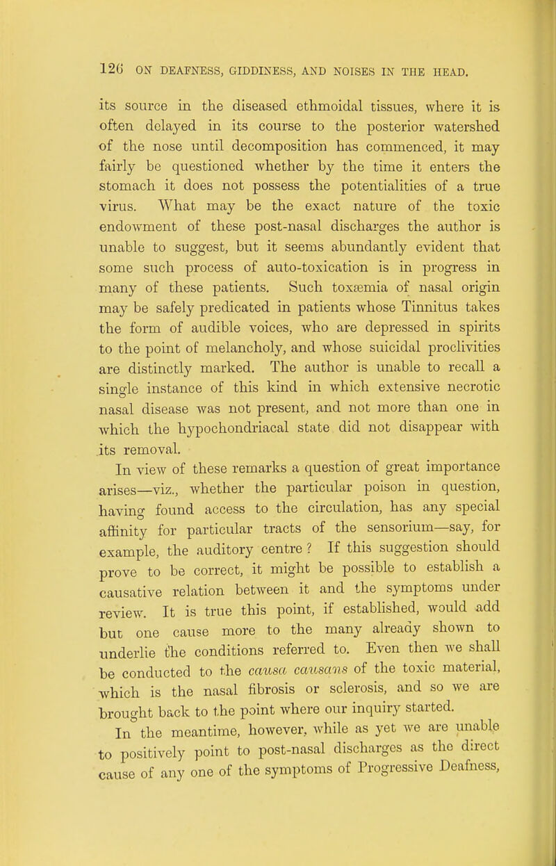 its source in the diseased ethmoidal tissues, where it is often delayed in its course to the posterior watershed of the nose until decomposition has commenced, it may fairly be questioned whether by the time it enters the stomach it does not possess the potentialities of a true virus. What may be the exact nature of the toxic endowment of these post-nasal discharges the author is unable to suggest, but it seems abundantly evident that some such process of auto-toxication is in progress in many of these patients. Such toxaemia of nasal origin may be safely predicated in patients whose Tinnitus takes the form of audible voices, who are depressed in spirits to the point of melancholy, and whose suicidal proclivities are distinctly marked. The author is unable to recall a single instance of this kind in which extensive necrotic nasal disease was not present, and not more than one in which the hypochondriacal state did not disappear with its removal. In view of these remarks a question of great importance arises—viz., whether the particular poison in question, having found access to the circulation, has any special affinity for particular tracts of the sensorium—say, for example, the auditory centre ? If this suggestion should prove to be correct, it might be possible to establish a causative relation between it and the symptoms under review. It is true this point, if established, would add but one cause more to the many already shown to underlie fhe conditions referred to. Even then we shall be conducted to the causa causans of the toxic material, which is the nasal fibrosis or sclerosis, and so we are brought back to the point where our inquiry started. In the meantime, however, while as yet we are unable to positively point to post-nasal discharges as the direct cause of any one of the symptoms of Progressive Deafness,