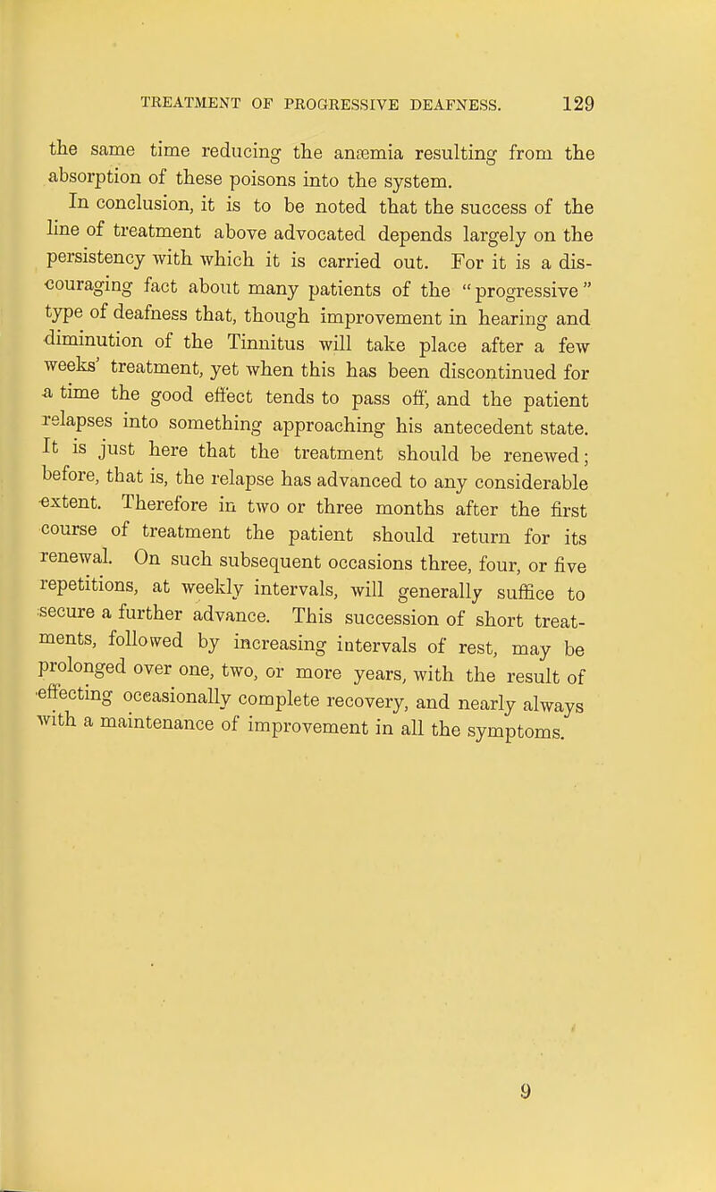 the same time reducing the anremia resulting from the absorption of these poisons into the system. In conclusion, it is to be noted that the success of the line of treatment above advocated depends largely on the persistency with which it is carried out. For it is a dis- couraging fact about many patients of the  progressive  type of deafness that, though improvement in hearing and diminution of the Tinnitus will take place after a few weeks' treatment, yet when this has been discontinued for a time the good effect tends to pass off, and the patient relapses into something approaching his antecedent state. It is just here that the treatment should be renewed; before, that is, the relapse has advanced to any considerable •extent. Therefore in two or three months after the first course of treatment the patient should return for its renewal. On such subsequent occasions three, four, or five repetitions, at weekly intervals, will generally suffice to secure a further advance. This succession of short treat- ments, followed by increasing intervals of rest, may be prolonged over one, two, or more years, with the result of •effecting occasionally complete recovery, and nearly always with a maintenance of improvement in all the symptoms. 9