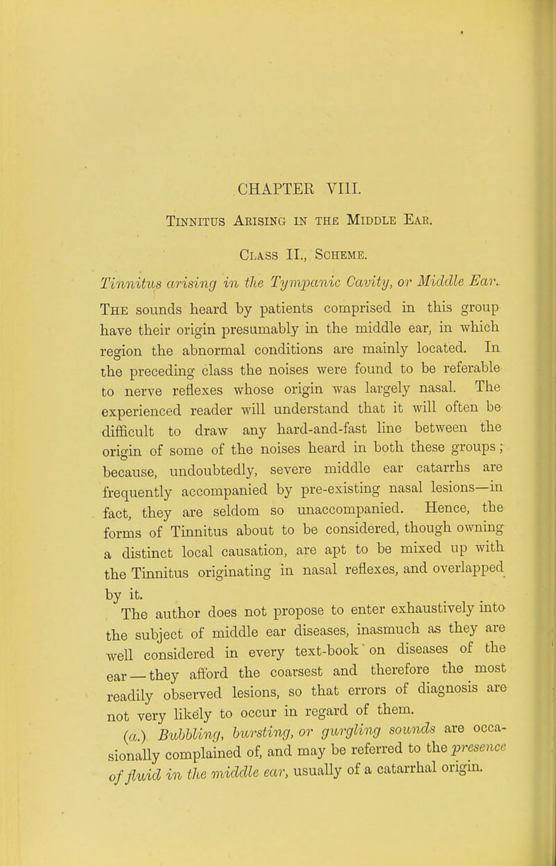 CHAPTER VIII. Tinnitus Arising in the Middle Eae. Class II., Scheme. Tinnitus arising in the Tympanic Cavity, or Middle Eai\ The sounds heard by patients comprised in this group have their origin presumably in the middle ear, in which region the abnormal conditions are mainly located. In the preceding class the noises were found to be referable to nerve reflexes whose origin was largely nasal. The experienced reader will understand that it will often be difficult to draw any hard-and-fast line between the origin of some of the noises heard in both these groups; because, undoubtedly, severe middle ear catarrhs are frequently accompanied by pre-existing nasal lesions—in fact, they are seldom so unaccompanied. Hence, the forms of Tinnitus about to be considered, though owning a distinct local causation, are apt to be mixed up with the Tinnitus originating in nasal reflexes, and overlapped by it. The author does not propose to enter exhaustively mto the subject of middle ear diseases, inasmuch as they are well considered in every text-book on diseases of the ear —they afford the coarsest and therefore the most readily observed lesions, so that errors of diagnosis are not very likely to occur in regard of them. (a) Bubbling, bursting, or gurgling sounds are occa- sionally complained of, and may be referred to the presence of fluid in the middle ear, usually of a catarrhal origin.