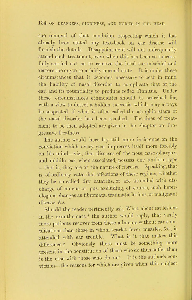 the removal of that condition, respecting which it has already been stated any text-book on ear disease will furnish the details. Disappointment will not unfrequently attend such treatment, even when this has been so success- fully carried out as to remove the local ear mischief and restore the organ to a fairly normal state. It is under these circumstances that it becomes necessary to bear in mind the liability of nasal disorder to complicate tbat of the ear, and its potentiality to produce reflex Tinnitus. Under these circumstances ethmoiditis should be searched for, with a view to detect a hidden necrosis, which may always be suspected if what is often called the atrophic stage of the nasal disorder has been reached. Tbe lines of treat- ment to be then adopted are given in the chapter on Pro- gressive Deafness. The author would here lay still more insistence on the conviction which every year impresses itself more forcibly on his mind—viz., that diseases of the nose, naso-phaiynx, and middle ear, when associated, possess one uniform type —that is, they are of the nature of fibrosis. Speaking, that is, of ordinary catarrhal affections of these regions, whether they be so-called dry catarrhs, or are attended with dis- charge of mucus or pus, excluding, of course, such heter- ologous changes as fibromata, traumatic lesions, or malignant disease, &c. Should the reader pertinently ask, What about ear lesions in the exanthemata ? the author would reply, that vastly more patients recover from these ailments without ear com- plications than those in whom scarlet fever, measles, &c, is attended with ear trouble. What is it that makes this difference? Obviously there must be something more present in the constitution of those who do thus suffer than is the case with those who do not. It is the author's con- viction—the reasons for which are given when this subject