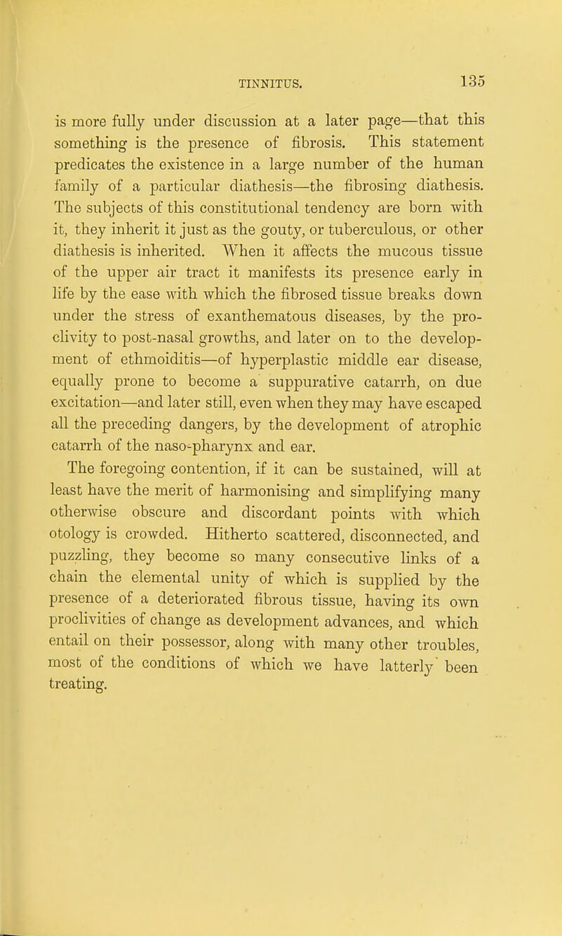 is more fully under discussion at a later page—that this something is the presence of fibrosis. This statement predicates the existence in a large number of the human family of a particular diathesis—the fibrosing diathesis. The subjects of this constitutional tendency are born with it, they inherit it just as the gouty, or tuberculous, or other diathesis is inherited. When it affects the mucous tissue of the upper air tract it manifests its presence early in life by the ease with which the fibrosed tissue breaks down under the stress of exanthematous diseases, by the pro- clivity to post-nasal growths, and later on to the develop- ment of ethmoiditis—of hyperplastic middle ear disease, equally prone to become a suppurative catarrh, on due excitation—and later still, even when they may have escaped all the preceding dangers, by the development of atrophic catarrh of the naso-pharynx and ear. The foregoing contention, if it can be sustained, will at least have the merit of harmonising and simplifying many otherwise obscure and discordant points with which otology is crowded. Hitherto scattered, disconnected, and puzzling, they become so many consecutive links of a chain the elemental unity of which is supplied by the presence of a deteriorated fibrous tissue, having its own proclivities of change as development advances, and which entail on their possessor, along with many other troubles, most of the conditions of which we have latterly' been treating.