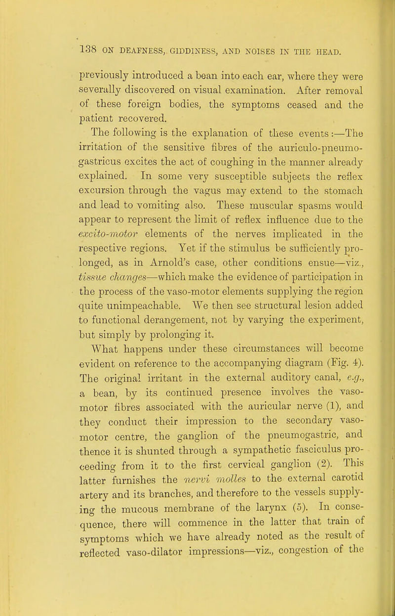 previously introduced a bean into each ear, where they were severally discovered on visual examination. After removal of these foreign bodies, the symptoms ceased and the patient recovered. The following is the explanation of these events:—The irritation of the sensitive fibres of the auriculo-pneumo- gastricus excites the act of coughing in the manner already explained. In some very susceptible subjects the reflex excursion through the vagus may extend to the stomach and lead to vomiting also. These muscular spasms would appear to represent the limit of reflex influence due to the excito-motor elements of the nerves implicated in the respective regions. Yet if the stimulus be sufficiently pro- longed, as in Arnold's case, other conditions ensue—viz., tissue changes—which make the evidence of participation in the process of the vaso-motor elements supplying the region quite unimpeachable. We then see structural lesion added to functional derangement, not by varying the experiment, but simply by prolonging it. What happens under these circumstances will become evident on reference to the accompanying diagram (Fig. 4). The original irritant in the external auditory canal, e.g., a bean, by its continued presence involves the vaso- motor fibres associated with the auricular nerve (1), and they conduct their impression to the secondary vaso- motor centre, the ganglion of the pneumogastric, and thence it is shunted through a sympathetic fasciculus pro- ceeding from it to the first cervical ganglion (2). This latter furnishes the nervi molles to the external carotid artery and its branches, and therefore to the vessels supply- ing the mucous membrane of the larynx (5). In conse- quence, there will commence in the latter that train of symptoms which we have already noted as the result of reflected vaso-dilator impressions—viz., congestion of the