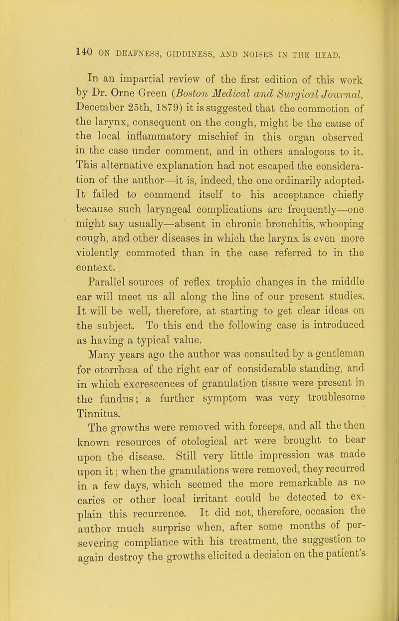 In an impartial review of the first edition of this work by Dr. Orne Green (Boston Medical and Surgical Journal, December 25th, 1879) it is suggested that the commotion of the larynx, consequent on the cough, might be the cause of the local inflammatory mischief in this organ observed in the case under comment, and in others analogous to it. This alternative explanation had not escaped the considera- tion of the author—it is, indeed, the one ordinarily adopted- It failed to commend itself to his acceptance chiefly because such laryngeal complications are frequently—one might say usually—absent in chronic bronchitis, whooping cough, and other diseases in which the larynx is even more violently commoted than in the case referred to in the context.. Parallel sources of reflex trophic changes in the middle ear will meet us all along the line of our present studies. It will be well, therefore, at starting to get clear ideas on the subject. To this end the following case is introduced as having a typical value. Many years ago the author was consulted by a gentleman for otorrhcea of the right ear of Considerable standing, and in which excrescences of granulation tissue were present in the fundus; a further symptom was very troublesome Tinnitus. The growths were removed with forceps, and all the then known resources of otological art were brought to bear upon the disease. Still very little impression was made upon it; when the granulations were removed, they recurred in a few days, which seemed the more remarkable as no caries or other local irritant could be detected to ex- plain this recurrence. It did not, therefore, occasion the author much surprise when, after some months of per- severing compliance with his treatment, the suggestion to again destroy the growths elicited a decision on the patient's