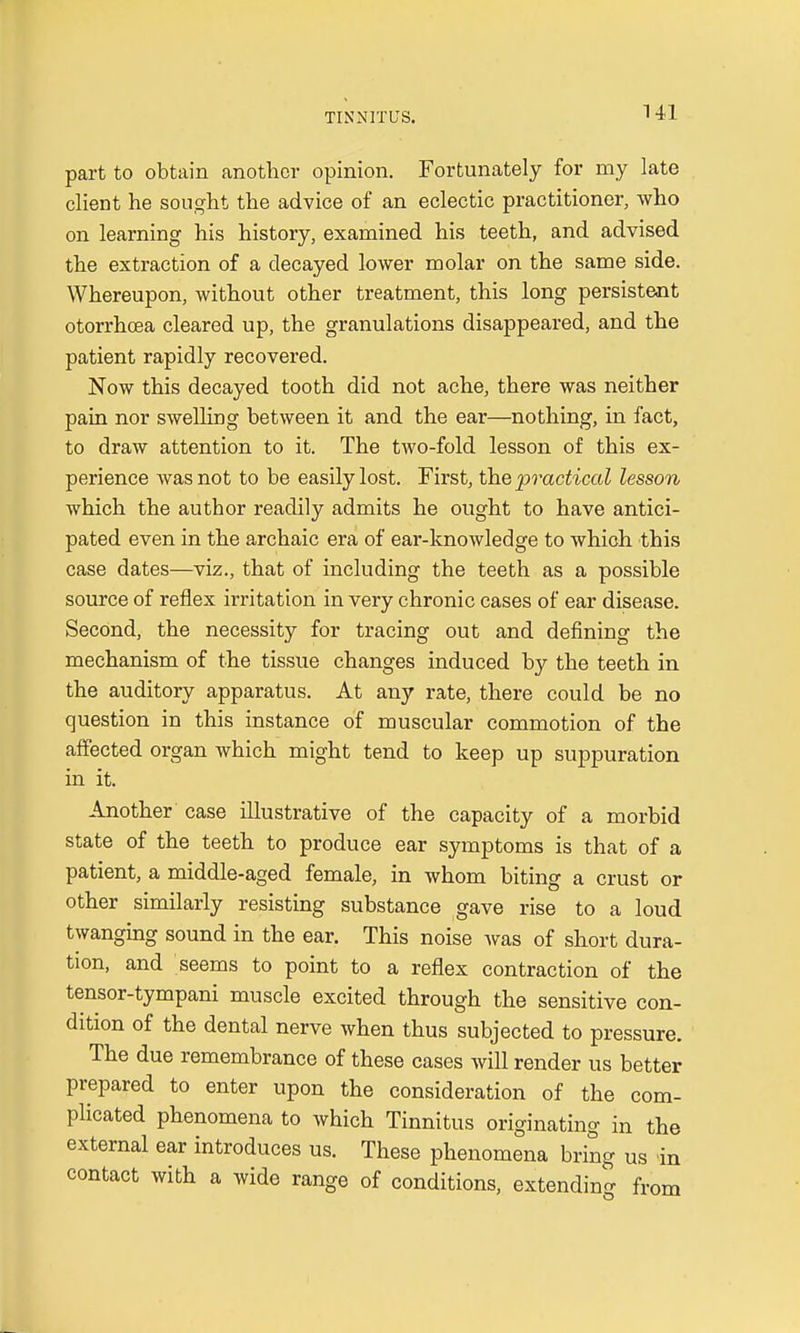 part to obtain another opinion. Fortunately for my late client he sought the advice of an eclectic practitioner, who on learning his history, examined his teeth, and advised the extraction of a decayed lower molar on the same side. Whereupon, without other treatment, this long persistent otorrhcea cleared up, the granulations disappeared, and the patient rapidly recovered. Now this decayed tooth did not ache, there was neither pain nor swelling between it and the ear—nothing, in fact, to draw attention to it. The two-fold lesson of this ex- perience was not to be easily lost. First, the practical lesson which the author readily admits he ought to have antici- pated even in the archaic era of ear-knowledge to which this case dates—viz., that of including the teeth as a possible source of reflex irritation in very chronic cases of ear disease. Second, the necessity for tracing out and defining the mechanism of the tissue changes induced by the teeth in the auditory apparatus. At any rate, there could be no question in this instance of muscular commotion of the affected organ which might tend to keep up suppuration in it. Another case illustrative of the capacity of a morbid state of the teeth to produce ear symptoms is that of a patient, a middle-aged female, in whom biting a crust or other similarly resisting substance gave rise to a loud twanging sound in the ear. This noise was of short dura- tion, and seems to point to a reflex contraction of the tensor-tympani muscle excited through the sensitive con- dition of the dental nerve when thus subjected to pressure. The due remembrance of these cases will render us better prepared to enter upon the consideration of the com- plicated phenomena to which Tinnitus originating in the external ear introduces us. These phenomena bring us in contact with a wide range of conditions, extending from