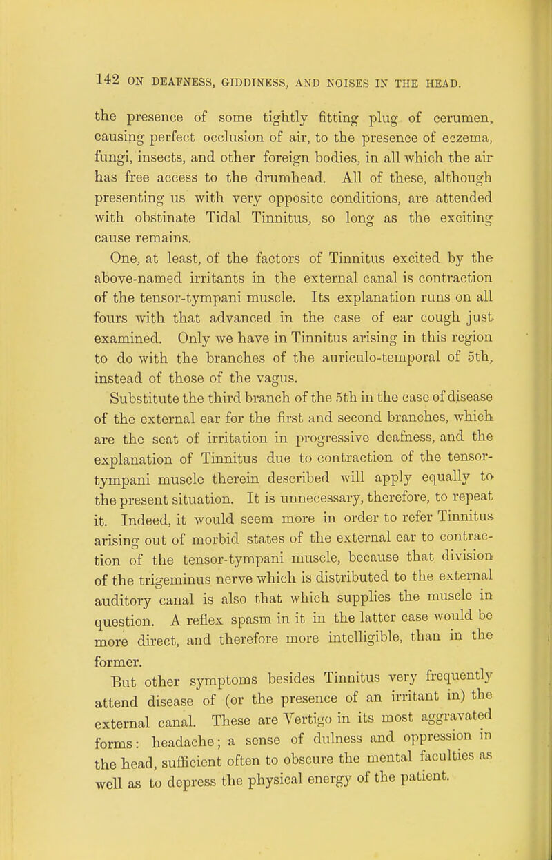 the presence of some tightly fitting plug of cerumen, causing perfect occlusion of air, to the presence of eczema, fungi, insects, and other foreign bodies, in all which the air has free access to the drumhead. All of these, although presenting us with very opposite conditions, are attended with obstinate Tidal Tinnitus, so long as the exciting cause remains. One, at least, of the factors of Tinnitus excited by the above-named irritants in the external canal is contraction of the tensor-tympani muscle. Its explanation runs on all fours with that advanced in the case of ear cough just examined. Only we have in Tinnitus arising in this region to do with the branches of the auriculo-temporal of 5th, instead of those of the vagus. Substitute the third branch of the 5th in the case of disease of the external ear for the first and second branches, which are the seat of irritation in progressive deafness, and the explanation of Tinnitus due to contraction of the tensor- tympani muscle therein described will apply equally to the present situation. It is unnecessary, therefore, to repeat it. Indeed, it would seem more in order to refer Tinnitus arisino- out of morbid states of the external ear to contrac- tion of the tensor-tympani muscle, because that division of the trigeminus nerve which is distributed to the external auditory canal is also that which supplies the muscle in question. A reflex spasm in it in the latter case would be more direct, and therefore more intelligible, than in the former. But other symptoms besides Tinnitus very frequently attend disease of (or the presence of an irritant in) the external canal. These are Vertigo in its most aggravated forms: headache; a sense of dulness and oppression in the head, sufficient often to obscure the mental faculties as well as to depress the physical energy of the patient.