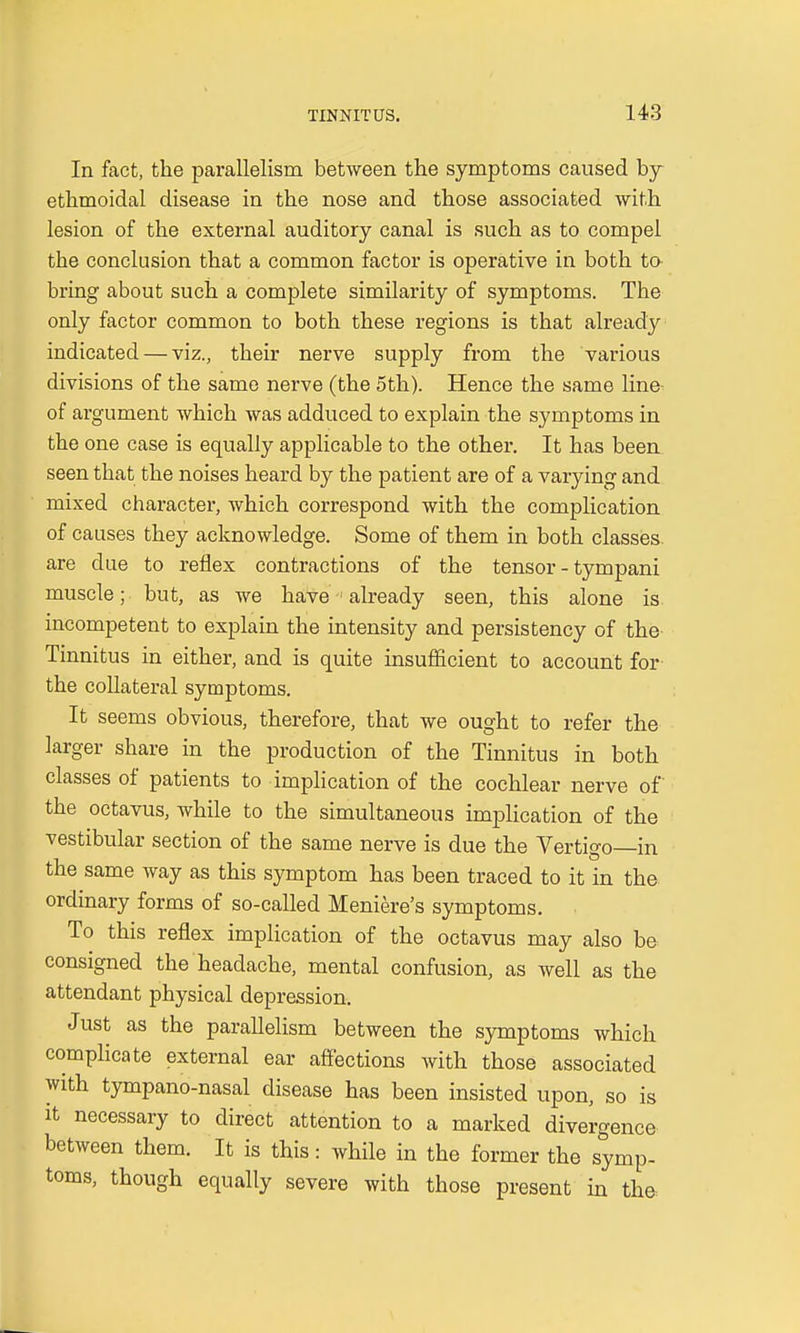 In fact, the parallelism between the symptoms caused by ethmoidal disease in the nose and those associated with lesion of the external auditory canal is such as to compel the conclusion that a common factor is operative in both to bring about such a complete similarity of symptoms. The only factor common to both these regions is that already indicated — viz., their nerve supply from the various divisions of the same nerve (the 5th). Hence the same line of argument which was adduced to explain the symptoms in the one case is equally applicable to the other. It has been seen that the noises heard by the patient are of a varying and mixed character, which correspond with the complication of causes they acknowledge. Some of them in both classes are due to reflex contractions of the tensor - tympani muscle; but, as we have 1 already seen, this alone is incompetent to explain the intensity and persistency of the Tinnitus in either, and is quite insufficient to account for the collateral symptoms. It seems obvious, therefore, that we ought to refer the larger share in the production of the Tinnitus in both classes of patients to implication of the cochlear nerve of the octavus, while to the simultaneous implication of the vestibular section of the same nerve is due the Vertigo—in the same way as this symptom has been traced to it in the ordinary forms of so-called Meniere's symptoms. To this reflex implication of the octavus may also be consigned the headache, mental confusion, as well as the attendant physical depression. Just as the parallelism between the symptoms which complicate external ear affections with those associated with tympano-nasal disease has been insisted upon, so is it necessary to direct attention to a marked divergence between them. It is this: while in the former the symp- toms, though equally severe with those present in the
