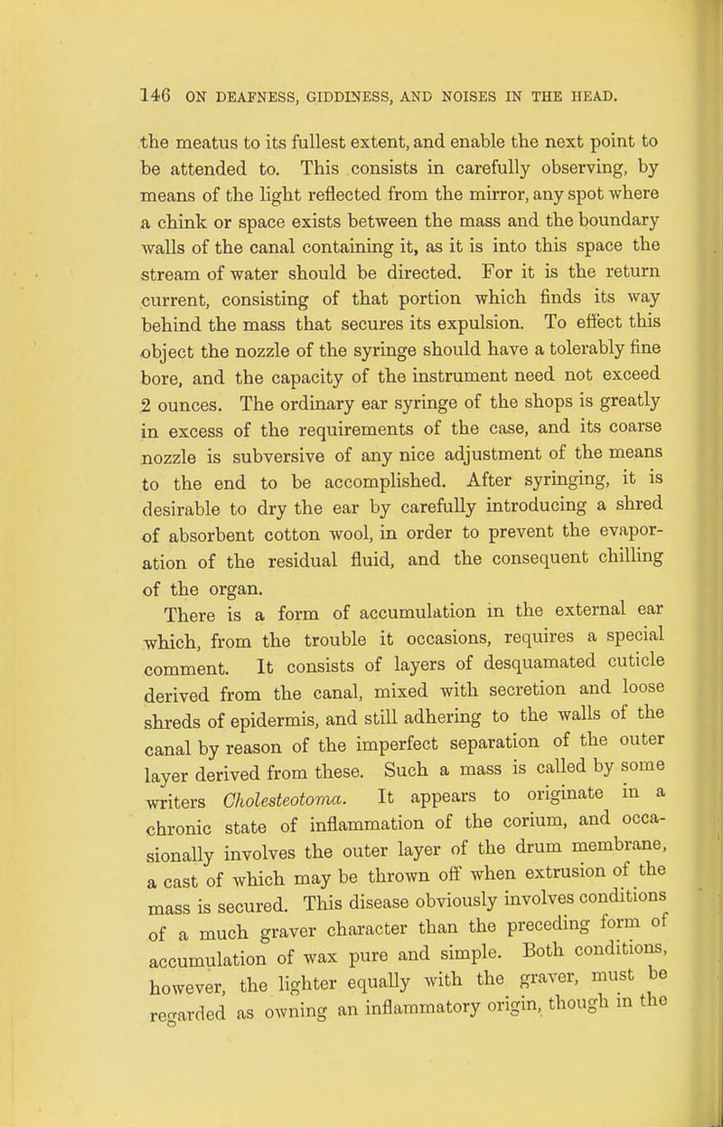 the meatus to its fullest extent, and enable the next point to be attended to. This consists in carefully observing, by means of the light reflected from the mirror, any spot where a chink or space exists between the mass and the boundary walls of the canal containing it, as it is into this space the stream of water should be directed. For it is the return current, consisting of that portion which finds its way behind the mass that secures its expulsion. To effect this object the nozzle of the syringe should have a tolerably fine bore, and the capacity of the instrument need not exceed 2 ounces. The ordinary ear syringe of the shops is greatly in excess of the requirements of the case, and its coarse nozzle is subversive of any nice adjustment of the means to the end to be accomplished. After syringing, it is desirable to dry the ear by carefully introducing a shred of absorbent cotton wool, in order to prevent the evapor- ation of the residual fluid, and the consequent chilling of the organ. There is a form of accumulation in the external ear which, from the trouble it occasions, requires a special comment. It consists of layers of desquamated cuticle derived from the canal, mixed with secretion and loose shreds of epidermis, and stall adhering to the walls of the canal by reason of the imperfect separation of the outer layer derived from these. Such a mass is called by some writers Cholesteatoma. It appears to originate in a chronic state of inflammation of the corium, and occa- sionally involves the outer layer of the drum membrane, a cast of which may be thrown off when extrusion of the mass is secured. This disease obviously involves conditions of a much graver character than the preceding form of accumulation of wax pure and simple. Both conditions, however, the lighter equally with the graver, must be regarded as owning an inflammatory origin, though m the
