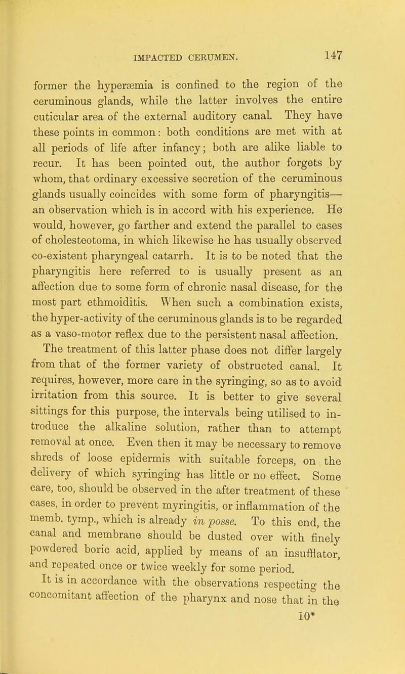 former the hyperemia is confined to the region of the ceruminous glands, while the latter involves the entire cuticular area of the external auditory canal. They have these points in common: both conditions are met with at all periods of life after infancy; both are alike liable to recur. It has been pointed out, the author forgets by whom, that ordinary excessive secretion of the ceruminous glands usually coincides with some form of pharyngitis— an observation which is in accord with his experience. He would, however, go farther and extend the parallel to cases of cholesteotoma, in which likewise he has usually observed co-existent pharyngeal catarrh. It is to be noted that the pharyngitis here referred to is usually present as an affection due to some form of chronic nasal disease, for the most part ethmoiditis. When such a combination exists, the hyper-activity of the ceruminous glands is to be regarded as a vaso-motor reflex due to the persistent nasal affection. The treatment of this latter phase does not differ largely from that of the former variety of obstructed canal. It requires, however, more care in the syringing, so as to avoid irritation from this source. It is better to give several sittings for this purpose, the intervals being utilised to in- troduce the alkaline solution, rather than to attempt removal at once. Even then it may be necessary to remove shreds of loose epidermis with suitable forceps, on the delivery of which syringing has little or no effect. Some care, too, should be observed in the after treatment of these cases, in order to prevent myringitis, or inflammation of the memb. tymp., which is already in posse. To this end, the canal and membrane should be dusted over with finely powdered boric acid, applied by means of an insufflator, and repeated once or twice weekly for some period. It is in accordance with the observations respecting the concomitant affection of the pharynx and nose that in the 10*